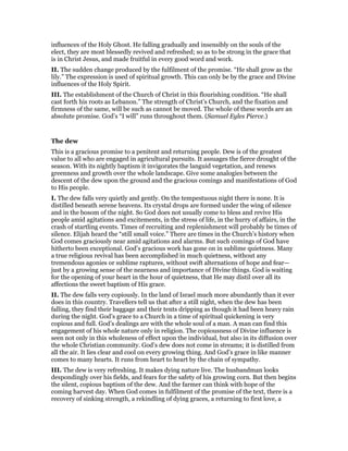 influences of the Holy Ghost. He falling gradually and insensibly on the souls of the
elect, they are most blessedly revived and refreshed; so as to be strong in the grace that
is in Christ Jesus, and made fruitful in every good word and work.
II. The sudden change produced by the fulfilment of the promise. “He shall grow as the
lily.” The expression is used of spiritual growth. This can only be by the grace and Divine
influences of the Holy Spirit.
III. The establishment of the Church of Christ in this flourishing condition. “He shall
cast forth his roots as Lebanon.” The strength of Christ’s Church, and the fixation and
firmness of the same, will be such as cannot be moved. The whole of these words are an
absolute promise. God’s “I will” runs throughout them. (Samuel Eyles Pierce.)
The dew
This is a gracious promise to a penitent and returning people. Dew is of the greatest
value to all who are engaged in agricultural pursuits. It assuages the fierce drought of the
season. With its nightly baptism it invigorates the languid vegetation, and renews
greenness and growth over the whole landscape. Give some analogies between the
descent of the dew upon the ground and the gracious comings and manifestations of God
to His people.
I. The dew falls very quietly and gently. On the tempestuous night there is none. It is
distilled beneath serene heavens. Its crystal drops are formed under the wing of silence
and in the bosom of the night. So God does not usually come to bless and revive His
people amid agitations and excitements, in the stress of life, in the hurry of affairs, in the
crash of startling events. Times of recruiting and replenishment will probably be times of
silence. Elijah heard the “still small voice.” There are times in the Church’s history when
God comes graciously near amid agitations and alarms. But such comings of God have
hitherto been exceptional. God’s gracious work has gone on in sublime quietness. Many
a true religious revival has been accomplished in much quietness, without any
tremendous agonies or sublime raptures, without swift alternations of hope and fear—
just by a growing sense of the nearness and importance of Divine things. God is waiting
for the opening of your heart in the hour of quietness, that He may distil over all its
affections the sweet baptism of His grace.
II. The dew falls very copiously. In the land of Israel much more abundantly than it ever
does in this country. Travellers tell us that after a still night, when the dew has been
falling, they find their baggage and their tents dripping as though it had been heavy rain
during the night. God’s grace to a Church in a time of spiritual quickening is very
copious and full. God’s dealings are with the whole soul of a man. A man can find this
engagement of his whole nature only in religion. The copiousness of Divine influence is
seen not only in this wholeness of effect upon the individual, but also in its diffusion over
the whole Christian community. God’s dew does not come in streams; it is distilled from
all the air. It lies clear and cool on every growing thing. And God’s grace in like manner
comes to many hearts. It runs from heart to heart by the chain of sympathy.
III. The dew is very refreshing. It makes dying nature live. The husbandman looks
despondingly over his fields, and fears for the safety of his growing corn. But then begins
the silent, copious baptism of the dew. And the farmer can think with hope of the
coming harvest day. When God comes in fulfilment of the promise of the text, there is a
recovery of sinking strength, a rekindling of dying graces, a returning to first love, a
 