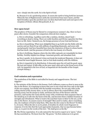 sure—deeply into the earth. So is the Spirit of God.
6. Because it is of a quickening nature. It causes the earth to bring forth her increase.
When the Sun of Righteousness melts the moral frost from man’s heart, and the
Spirit breathes upon the parched soul, it is then that both heart and soul open to the
reception of Christ. (Moses Margoliouth, B. A.)
Dew upon Israel
The prophecy of Hosea may be likened to a tempestuous summer’s day. Here we have
peace after storm. Consider the comparison Jehovah here employs.
1. Dew is refreshing. A godless soul is like a rainless, dewless, desert land—
everything is dead or dying. There are noble faculties and Divine capacities but they
have no life. Seek, I beseech you, the benign presence of your God and Saviour.
2. Dew is beautifying. What more delightful than to go forth into the fields with the
sunrise and see them lit up with millions of sparkling diamonds, and sown with
myriad pearls! And how beautiful have been the characters of those in whose hearts
God has dwelt. And the presence of God is the true beauty of a Church.
3. Dew is fertilising. Regions where the dew falls copiously are remarkable for their
fertility. Fertility implies two things—luxuriant growth, and abundant fruit.
4. Dew is gentle. In its descent it does not break the tenderest filaments; it does not
wound the most fragile blossom. And so God deals tenderly with His children.
5. Dew is impartial in its distribution. It descends upon the evil and the good, upon
the just and unjust. It falls alike on the poor man’s plot and on the broad acres of the
rich. So impartial is the love of God, so impartial are the benefits of the Gospel.
(Joseph Halsey.)
God’s mission and expectation
The symbolism of the Bible is unrivalled for beauty and suggestiveness. The text
suggests—
I. The ministry of the Divine to the human. God’s influence comes as close to men as the
dew to the flower. It is inspiring to know that ours is not a God who lives only in the light
of His own majesty, but dwells with the humble everywhere. He not only rides in the
rolling chariot of the stormy skies, or sits in silence above the crested billows of the
heaving ocean; but He stoops to earth, and kisses the face of the flowers with His
presence, and touches the weak and the weary with a tenderness that surpasses that of
the dewdrop as it rolls into the heart of the lily, and becomes there a hidden fountain of
strength and refreshment. What is God to the soul that trusts in Him? Is He not, as the
dew to the flower, its unseen source of strength? Men need to realise, above everything
else, the readiness of God to help them. Why does the dew come to the flower? To bless
it, of course. When the dew is on its petals, it breathes its whole sweet fragrance in
response. It is for this that the Lord approaches humanity, that we may become better
men, or, to put it in the words of the text—“He shall grow as the lily.”
II. The Divine expectation. It is only natural for the Lord to expect us to “grow,” when
He has nourished us. We know how the “lily grows.” Its first endeavour is to growl.
 