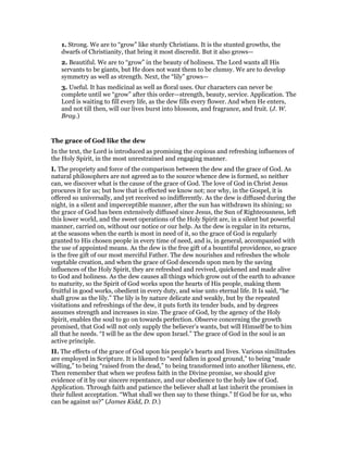 1. Strong. We are to “grow” like sturdy Christians. It is the stunted growths, the
dwarfs of Christianity, that bring it most discredit. But it also grows—
2. Beautiful. We are to “grow” in the beauty of holiness. The Lord wants all His
servants to be giants, but He does not want them to be clumsy. We are to develop
symmetry as well as strength. Next, the “lily” grows—
3. Useful. It has medicinal as well as floral uses. Our characters can never be
complete until we “grow” after this order—strength, beauty, service. Application. The
Lord is waiting to fill every life, as the dew fills every flower. And when He enters,
and not till then, will our lives burst into blossom, and fragrance, and fruit. (J. W.
Bray.)
The grace of God like the dew
In the text, the Lord is introduced as promising the copious and refreshing influences of
the Holy Spirit, in the most unrestrained and engaging manner.
I. The propriety and force of the comparison between the dew and the grace of God. As
natural philosophers are not agreed as to the source whence dew is formed, so neither
can, we discover what is the cause of the grace of God. The love of God in Christ Jesus
procures it for us; but how that is effected we know not; nor why, in the Gospel, it is
offered so universally, and yet received so indifferently. As the dew is diffused during the
night, in a silent and imperceptible manner, after the sun has withdrawn its shining; so
the grace of God has been extensively diffused since Jesus, the Sun of Righteousness, left
this lower world, and the sweet operations of the Holy Spirit are, in a silent but powerful
manner, carried on, without our notice or our help. As the dew is regular in its returns,
at the seasons when the earth is most in need of it, so the grace of God is regularly
granted to His chosen people in every time of need, and is, in general, accompanied with
the use of appointed means. As the dew is the free gift of a bountiful providence, so grace
is the free gift of our most merciful Father. The dew nourishes and refreshes the whole
vegetable creation, and when the grace of God descends upon men by the saving
influences of the Holy Spirit, they are refreshed and revived, quickened and made alive
to God and holiness. As the dew causes all things which grow out of the earth to advance
to maturity, so the Spirit of God works upon the hearts of His people, making them
fruitful in good works, obedient in every duty, and wise unto eternal life. It Is said, “he
shall grow as the lily.” The lily is by nature delicate and weakly, but by the repeated
visitations and refreshings of the dew, it puts forth its tender buds, and by degrees
assumes strength and increases in size. The grace of God, by the agency of the Holy
Spirit, enables the soul to go on towards perfection. Observe concerning the growth
promised, that God will not only supply the believer’s wants, but will Himself be to him
all that he needs. “I will be as the dew upon Israel.” The grace of God in the soul is an
active principle.
II. The effects of the grace of God upon his people’s hearts and lives. Various similitudes
are employed in Scripture. It is likened to “seed fallen in good ground,” to being “made
willing,” to being “raised from the dead,” to being transformed into another likeness, etc.
Then remember that when we profess faith in the Divine promise, we should give
evidence of it by our sincere repentance, and our obedience to the holy law of God.
Application. Through faith and patience the believer shall at last inherit the promises in
their fullest acceptation. “What shall we then say to these things.” If God be for us, who
can be against us?” (James Kidd, D. D.)
 