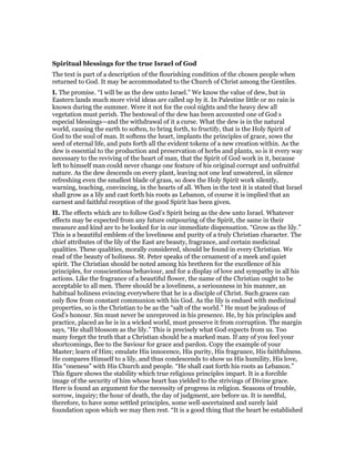 Spiritual blessings for the true Israel of God
The text is part of a description of the flourishing condition of the chosen people when
returned to God. It may be accommodated to the Church of Christ among the Gentiles.
I. The promise. “I will be as the dew unto Israel.” We know the value of dew, but in
Eastern lands much more vivid ideas are called up by it. In Palestine little or no rain is
known during the summer. Were it not for the cool nights and the heavy dew all
vegetation must perish. The bestowal of the dew has been accounted one of God s
especial blessings—and the withdrawal of it a curse. What the dew is in the natural
world, causing the earth to soften, to bring forth, to fructify, that is the Holy Spirit of
God to the soul of man. It softens the heart, implants the principles of grace, sows the
seed of eternal life, and puts forth all the evident tokens of a new creation within. As the
dew is essential to the production and preservation of herbs and plants, so is it every way
necessary to the reviving of the heart of man, that the Spirit of God work in it, because
left to himself man could never change one feature of his original corrupt and unfruitful
nature. As the dew descends on every plant, leaving not one leaf unwatered, in silence
refreshing even the smallest blade of grass, so does the Holy Spirit work silently,
warning, teaching, convincing, in the hearts of all. When in the text it is stated that Israel
shall grow as a lily and cast forth his roots as Lebanon, of course it is implied that an
earnest and faithful reception of the good Spirit has been given.
II. The effects which are to follow God’s Spirit being as the dew unto Israel. Whatever
effects may be expected from any future outpouring of the Spirit, the same in their
measure and kind are to be looked for in our immediate dispensation. “Grow as the lily.”
This is a beautiful emblem of the loveliness and purity of a truly Christian character. The
chief attributes of the lily of the East are beauty, fragrance, and certain medicinal
qualities. These qualities, morally considered, should be found in every Christian. We
read of the beauty of holiness. St. Peter speaks of the ornament of a meek and quiet
spirit. The Christian should be noted among his brethren for the excellence of his
principles, for conscientious behaviour, and for a display of love and sympathy in all his
actions. Like the fragrance of a beautiful flower, the name of the Christian ought to be
acceptable to all men. There should be a loveliness, a seriousness in his manner, an
habitual holiness evincing everywhere that he is a disciple of Christ. Such graces can
only flow from constant communion with his God. As the lily is endued with medicinal
properties, so is the Christian to be as the “salt of the world.” He must be jealous of
God’s honour. Sin must never be unreproved in his presence. He, by his principles and
practice, placed as he is in a wicked world, must preserve it from corruption. The margin
says, “He shall blossom as the lily.” This is precisely what God expects from us. Too
many forget the truth that a Christian should be a marked man. If any of you feel your
shortcomings, flee to the Saviour for grace and pardon. Copy the example of your
Master; learn of Him; emulate His innocence, His purity, His fragrance, His faithfulness.
He compares Himself to a lily, and thus condescends to show us His humility, His love,
His “oneness” with His Church and people. “He shall cast forth his roots as Lebanon.”
This figure shows the stability which true religious principles impart. It is a forcible
image of the security of him whose heart has yielded to the strivings of Divine grace.
Here is found an argument for the necessity of progress in religion. Seasons of trouble,
sorrow, inquiry; the hour of death, the day of judgment, are before us. It is needful,
therefore, to have some settled principles, some well-ascertained and surely laid
foundation upon which we may then rest. “It is a good thing that the heart be established
 