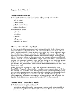 by grace.” (R. H. Whitworth.)
The progressive Christian
I. The spiritual influence which God promises to his people. It is like the dew—
1. In its source.
2. In its silence.
3. In its seasonableness.
4. In its abundance.
II. Its beneficial results.
1. Growth.
2. Stability.
3. Beauty.
4. Fragrance.
5. Fertility. (G Brooks.)
The dew of Israel and the lily of God
I. Christ, as set forth by the dew unto Israel. Jehovah Himself is the dew. This promise
implies that there is a dry and withered field somewhere. This field we are, in so far as
we are not yet partakers of His life. As the dew falls in the sultry nights of summer, when
the fields thirst and languish, so does the dew of God descend only upon thirsting and
fainting souls. As the dew fans from heaven in the stillness of the night, so is the way of
Christ. The manner and way of His coming to the soul is a mystery hidden in night; and
who can unveil it? The dew of the field has a bright lustre within it, for it has communion
with the light of heaven. When once Christ has come in unto us, all is bright and pellucid
in the depths of our disordered nature. But Christ covers all our misery with His own
self, with His own righteousness. How fructifying is the dew I And what a life does Christ
impart to the soul!
II. Christ compares his bride the Church, and herein every believing soul, to the
beautiful lily. The people of Palestine knew of no flower more truly sweet and lovely than
the noble lily. The lily is often found growing among thorns. Thorns represent the many
spiritual and temporal troubles with which the chosen of God are encompassed. Observe
by what means the lily thrives and flourishes. It toils not, neither does it spin. It
passively waves in the sunshine, and opens its cup to the morning dew. May, then, the
Spirit of the Lord Jesus come upon each of us as dew! (F. W. Krummacher.)
The dew of God’s grace, and its results
I. The influences of the spirit, “as the dew.”
1. Dew is never far off (humidity of atmosphere); waits around; makes itself felt at
proper season by whatsoever thirsts for it. So the Giver of life is ever present with
 