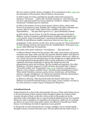 His own; ready to refresh, cleanse, strengthen. He is round about us (Psa_139:1-24.)
the atmosphere of His promises, His providences, His presence.
2. Falls in quiet of evening, and believers specially realise God’s presence in
quietness. “Commune . . . and be still.” Eventide experiences; “cool of the day.” Do
you serve with quiet mind? Too much excitement, worldly or “religious”; bustling,
mechanical? Troubled souls, be comforted.
3. Falls in due measure; never in excess: grasses, flowers, olives, cedars; each
receives in proportion to need. Similarly, the workings of the Spirit, infinitely wise,
gracious. Dew of “youth,” babes, elders. Class, condition, character; our
responsibilities,. . . “the grace that is given to us,”—given abundantly, tenderly.
4. Falls silently; not see or hear. So with the ordinary operations of the Spirit.
Stillness, secrecy of reception; gradual formation of habits; transformation (2Co_
3:18); growth, “grace for (upon) grace”; renewing of the hidden life with energy
invisible; loving influences, mighty, mysterious, silent, but sure (Mar_4:27).
5. Regularly: to-day’s dryness, to-day’s dew. Even so we pray for “the continual dew”
of God’s blessing; fresh joy and vigour from the “healthful Spirit” of His grace (Job_
29:19). Daily hallowing. Not spasmodic.
II. The results of the spirit’s influences. “He shall grow . . . They that dwell . . . ”
1. Believers blessed. Notice first the position: lilly, cedar, olives, herbs; and grasses;
mountain crest, slope, clefts, and rich soil; exposed, admired, hidden. Each plant its
own place. So each member of the Church his own vocation: what we are, where we
are—of God. The poor and unlearned may as truly, though not as widely, glorify God,
as the high-placed and greatly gifted. Notice second, perfection; in all bedewed
vegetation, luxuriance and beauty of vigorous life. Special services and
pleasantnesses; purity and loveliness—the lily; strength and expansion—the cedar;
fruitfulness—the olive; fragrance (“smell”) of herbs, and scented tufty “Lebanon.”
“Diversities of gifts” and “of operations” (1Co_12:4). A Conway, a Living stone, a
Monod, a Lyre, a Selwyn, a Hedley Vicars; “stewards of the manifold grace of God.”
What variety! Humility, sweetness, purity, fervour, fruitful ness, self-sacrificing
patience, courage, steadfastness, etc. But be not contented with some special grace:
pray to “worthily magnify” His name in full orbed holiness.
2. Believers a blessing. “They that dwell under His shadow shall return.” The
influence of consistent Christian living; it wins, helps, warms, comforts. Try thus to
be, more and more, a means of grace. (Clergyman’s Magazine.)
A fertilized Church
God promised to be as dew to His chosen people. He was so. Their entire history proves
it. He was the beauty of their character, their strength in battle, the wisdom of their
counsels, the giver of food—as the dew. God is as dew to His people now by the
operations of the. Holy Spirit. Dew is a type Of spiritual influence because it is essential.
Nature pro vides no substitute. Its operations are mysterious, unlike rain. Its workings
are silent. It is one of God’s many quiet workers. Its influence is beautify ing. It feeds
flowers. It is fertilising. No drink of vegetation is more grateful.
I. The growth of a God-watered Church. In nature, stability is never reached rapidly.
Strength is always crowned with hoary years. This law affects also the works of man. A
 
