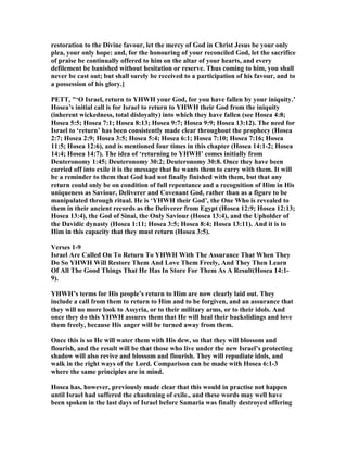 restoration to the Divine favour, let the mercy of God in Christ Jesus be your only
plea, your only hope: and, for the honouring of your reconciled God, let the sacrifice
of praise be continually offered to him on the altar of your hearts, and every
defilement be banished without hesitation or reserve. Thus coming to him, you shall
never be cast out; but shall surely be received to a participation of his favour, and to
a possession of his glory.]
PETT, "‘O Israel, return to YHWH your God, for you have fallen by your iniquity.’
Hosea’s initial call is for Israel to return to YHWH their God from the iniquity
(inherent wickedness, total disloyalty) into which they have fallen (see Hosea 4:8;
Hosea 5:5; Hosea 7:1; Hosea 8:13; Hosea 9:7; Hosea 9:9; Hosea 13:12). The need for
Israel to ‘return’ has been consistently made clear throughout the prophecy (Hosea
2:7; Hosea 2:9; Hosea 3:5; Hosea 5:4; Hosea 6:1; Hosea 7:10; Hosea 7:16; Hosea
11:5; Hosea 12:6), and is mentioned four times in this chapter (Hosea 14:1-2; Hosea
14:4; Hosea 14:7). The idea of ‘returning to YHWH’ comes initially from
Deuteronomy 1:45; Deuteronomy 30:2; Deuteronomy 30:8. Once they have been
carried off into exile it is the message that he wants them to carry with them. It will
be a reminder to them that God had not finally finished with them, but that any
return could only be on condition of full repentance and a recognition of Him in His
uniqueness as Saviour, Deliverer and Covenant God, rather than as a figure to be
manipulated through ritual. He is ‘YHWH their God’, the One Who is revealed to
them in their ancient records as the Deliverer from Egypt (Hosea 12:9; Hosea 12:13;
Hosea 13:4), the God of Sinai, the Only Saviour (Hosea 13:4), and the Upholder of
the Davidic dynasty (Hosea 1:11; Hosea 3:5; Hosea 8:4; Hosea 13:11). And it is to
Him in this capacity that they must return (Hosea 3:5).
Verses 1-9
Israel Are Called On To Return To YHWH With The Assurance That When They
Do So YHWH Will Restore Them And Love Them Freely, And They Then Learn
Of All The Good Things That He Has In Store For Them As A Result(Hosea 14:1-
9).
YHWH’s terms for His people’s return to Him are now clearly laid out. They
include a call from them to return to Him and to be forgiven, and an assurance that
they will no more look to Assyria, or to their military arms, or to their idols. And
once they do this YHWH assures them that He will heal their backslidings and love
them freely, because His anger will be turned away from them.
Once this is so He will water them with His dew, so that they will blossom and
flourish, and the result will be that those who live under the new Israel’s protecting
shadow will also revive and blossom and flourish. They will repudiate idols, and
walk in the right ways of the Lord. Comparison can be made with Hosea 6:1-3
where the same principles are in mind.
Hosea has, however, previously made clear that this would in practise not happen
until Israel had suffered the chastening of exile., and these words may well have
been spoken in the last days of Israel before Samaria was finally destroyed offering
 