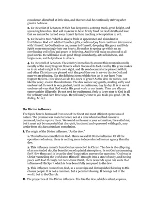 conscience, disturbed at little sins, and that we shall be continually striving after
greater holiness.
2. To the cedar of Lebanon. Which has deep roots, a strong trunk, great height, and
spreading branches. God will make us to be so firmly fixed on God’s truth and love
that we cannot be turned away from it by false teaching or temptation to evil.
3. To the olive-tree. Which is always fresh in appearance and abundant in
fruitfulness. God will add to His other gifts, continued joy from continual intercourse
with Himself. As God leads us on, nearer to Himself, dropping His grace and Holy
Spirit more unceasingly into our hearts, He makes to spring up within us an
overflowing well of joy and peace in believing. And He will make us abound in all
good works. He will make us do good things abundantly, acts of kindness, and
forgiveness, and helpfulness to others.
4. To the smell of Lebanon. The country immediately around this mountain smells
sweetly of the many fragrant flowers which bloom at its foot. God by His grace makes
us to do what is right in His own sight, and He condescends to be pleased with it;
and other Christians are pleased with the good they see in us—so that to God and
man we are pleasing, like the delicious scent which rises up in our faces from
fragrant flowers. How does God do His work of grace? As the dew He comes—not
like the noisy, violent thunderstorm. The dew comes very gently, stealing softly and
unobserved. Its work is very gradual, but it is continuous, day by day. It is in secret
unobserved ways that God works His great work in our hearts. Then use all your
opportunities diligently. Do not seek for excitement. Seek to draw near to God in all
the ordinary and even little ways. He will surely come to you to do you good. (W. H.
Ridley, M. A.)
On Divine influence
The figure here is borrowed from one of the finest and most efficient operations of
nature. The promise was made to Israel, not at a time when God had reason to
commend, but to reprove them. We would not lessen in your estimation, the evil of sin;
but it must not be concealed that the spirit, burdened and oppressed width guilt, may
derive from this fact abundant consolation.
I. The origin of the Divine influence. “As the dew.”
1. This influence cometh from God. Hence we call it Divine influence. Of all the
operations of nature, there is nothing more independent of human agency than the
dew.
2. This influence cometh from God as reconciled in Christ. The dew is the offspring
of an unclouded sky, the benediction of a placid atmosphere. Is not God a consuming
fire? How then can He be as the dew? Inspiration answers the question: “God was in
Christ reconciling the world unto Himself.” Brought into a state of unity, and having
peace with God through our Lord Jesus Christ, there descends upon our souls that
influence of His Spirit which is here beautifully compared to the dew.
3. This influence comes from God, as a sovereign and distinguished blessing to His
chosen people. It is not a common, but a peculiar blessing. It belongs not to the
world, but to the Church.
II. The properties of this Divine influence. It is like the dew, which is silent, copious,
 