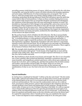 prevailing summer winds bring masses of vapour, which are condensed by the cold when
evening falls, and wrap the land in a moist veil which refreshes the drooping vegetation,
and saves many a little floweret. It is that moistening mist, not properly “dew” as we
know it, which the prophet picks out as being a fitting emblem of tile secret, silent,
refreshing, quickening, life-giving influences which God will bestow upon the spirit that
comes back to Him in lowly penitence. Is there no fierce sunshine blazing down on us,
which needs in like manner that our inward life should be moistened and refreshed by
the visitations of that silent guest that will come and bring the moisture we need? The
deceitful ray of prosperity is full of danger to the spiritual life, and no less cruel are the
fervid beams of fiery temptation with which we have all to be tried. And where is our
strength? I know but of one source of it,—that we shall receive the communications of
that spiritual life, the gift of which is the central blessing of the Gospel; the impartation
of the life of God to our hearts and spirits, mediated by the indwelling in us of the Spirit
of God which is the Spirit of Christ.
II. The profuse beauty which will follow the fall of the dew. The lily is most probably
identified as the scarlet anemone. The idea conveyed in the figure “He shall grow as the
lily “ is twofold profusion, or what gardeners call freedom of growth and beauty. A
profusion of grace ought to match the profusion with which the dew comes from God.
The real beauty is goodness. That beauty of goodness will come wherever a man keeps
himself in touch with God and Christ. We are all bound to try and make our Christianity
attractive. A great many very good people are repellent and not attractive. There ought to
be the beauty of holiness where there is the dew from the Lord.
III. The strength which should go with the beauty. “He shall cast forth his roots as
Lebanon; his branches shall spread.” To the beauty of the fragile lily we must add the
strength of the stable cedar. There must be strength conjoined with beauty in a world
like ours, full of conflict and strife.
IV. The fruitfulness which should crown beauty and strength. The olive is not a beautiful
tree. It has a gnarled, often twisted and distorted, sometimes a monstrous stem and
mean branches, and insignificant, pointed, pale leaves, with a silvery grey underside. Its
beauty lies in its fruit, and in nothing else, and that fruit produces the oil which sustains
and soothes, and smoothes and gives light. Our deeds, which are our fruit, are
important, not in themselves so much as because they are the outcome and
manifestation of what we are. Our fruit is the test of our Christianity. (A. Maclaren, D.
D.)
Sacred similitudes
I. God has here a similitude for himself. “I will be as the dew unto Israel.” The dew steals
down softly, unheard and unobserved by men. So silent and so secret are the operations
of the blessed Spirit on the soul. It is an inward work He carries on which the world
seeth not and knoweth not. The very men He condescends to visit are, for a while at
least, unconscious of His presence, and are often praying for His visitations when He is
actually dwelling in their hearts and helping them in their petitions. Though the dew
comes softly, it comes not in vain. It brings a blessing on the fields. It is with an especial
view to these kindly influences of the dew upon the ground that the Lord makes it an
emblem of His own blessed influences on the soul. It is as if God said, “I will refresh the
heart of a penitent and humble sinner as the dew refreshes and revives the thirsty land.”
It is said of the natural dew, that it “tarrieth not for man, nor waiteth for the sons of
men.” It does not depend on man’s making places ready for it. So is the grace of the
 