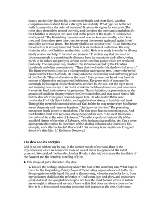 beauty and fertility. But the lily is extremely fragile and short-lived. Another
comparison must exhibit Israel s strength and stability. What type can better set
forth firmness than the cedar of Lebanon! It retains its vigour for centuries. The
roots clasp themselves around the rock, and therefore the tree stands unshaken. So
the Christian is strong in the Lord, and in the power of His might. “His branches
shall spread.” The flourishing tree sends out new suckers continually, which take
root, and themselves grow into trees, to repeat the process again and again. Israel
multiplies as well as grows. “His beauty shall be as the olive-tree.” To an Oriental eye
the olive-tree is actually beautiful. To us it is an emblem of usefulness. The very
character of a true Christian renders him useful. He is ever ready to render to all men
kindly service and help. “His smell as Lebanon.” Travellers say that the smell of
Lebanon extends to a considerable distance from its mountains and valleys, owing
partly to its cedars and partly to various sweet-smelling plants which are produced
profusely. The metaphor may illustrate the influence exerted by the Christian
ceaselessly and often unconsciously. “They that dwell under his shadow shall return.”
The figure represents Israel as a widespreading umbrageous tree. It may refer to the
protection the Church affords. Or it may allude to the teaching and instructing power
of the Church. “They shall revive as the corn.” Even prosperous Israel may have his
seasons of depression and apparent feebleness. The green stalk of corn may lie
seemingly lifeless upon the parched earth, stricken by the sun. But the night mists
and morning dew enwrap it, so that it drinks in the blessed moisture, and once more
it erects its head and recovers its greenness. Thus tribulation, or persecution, or the
assaults of insidious sin may render the Christian feeble, and may cause him to fall;
but the dew of Divine grace descends upon him. He who restoreth the soul
vouchsafes His Holy Spirit to him, and again he rises strong in humility and trust.
Through the merciful communications of God to him he may revive when his disease
seems desperate and recovery hopeless. “And grow as the vine.” The preceding
metaphors imply power to stand alone. The vine must lean on something else. And
the Christian must ever rely on a strength beyond his own. “The scent (memorial)
thereof shall be as the wine of Lebanon.” Travellers speak enthusiastically of the
manifold virtues of the wine of Lebanon, of its invigorating qualities, etc. Can a more
appropriate illustration be conceived of the abiding influence of a Christian’s life,
example, work after he has left this world? His memory is an inspiration. His good
deeds live after him. (J. Robinson Gregory.)
The dew and its energies
God is no less with us day by day, in the calmer moods of our soul, than in the
experiences in which we seem with more or less of terror to apprehend His awful
presence. We speak of the thundercloud as His dark chariot; let us none the less think of
the floweret and the dewdrop as telling of Him.
I. This image of god’s character—the dew.
1. You see the herbage languishing under the heat of the scorching sun. What hope is
there for the languishing, thirsty flowers? Penetrating copious dews will bathe the
dying vegetation with liquid life; and in the morning, when the sun looks forth, from
myriad leaves shall flash the reflection of God’s own light and glory, and upon every
petal shall rest the spangled dewdrop to tell how the most blessed offices of nature
are wrought in silence and secrecy. Observe that God does not always come as the
dew. It is to bruised and moaning penitents God appears as the dew. God comes
 