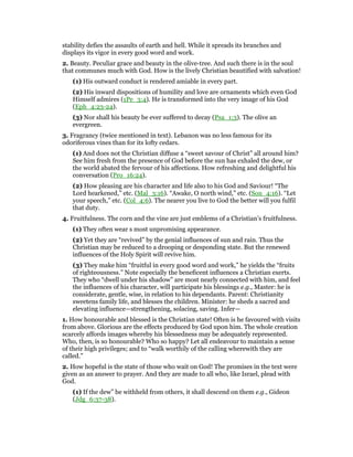 stability defies the assaults of earth and hell. While it spreads its branches and
displays its vigor in every good word and work.
2. Beauty. Peculiar grace and beauty in the olive-tree. And such there is in the soul
that communes much with God. How is the lively Christian beautified with salvation!
(1) His outward conduct is rendered amiable in every part.
(2) His inward dispositions of humility and love are ornaments which even God
Himself admires (1Pe_3:4). He is transformed into the very image of his God
(Eph_4:23-24).
(3) Nor shall his beauty be ever suffered to decay (Psa_1:3). The olive an
evergreen.
3. Fragrancy (twice mentioned in text). Lebanon was no less famous for its
odoriferous vines than for its lofty cedars.
(1) And does not the Christian diffuse a “sweet savour of Christ” all around him?
See him fresh from the presence of God before the sun has exhaled the dew, or
the world abated the fervour of his affections. How refreshing and delightful his
conversation (Pro_16:24).
(2) How pleasing are his character and life also to his God and Saviour! “The
Lord hearkened,” etc. (Mal_3:16). “Awake, O north wind,” etc. (Son_4:16). “Let
your speech,” etc. (Col_4:6). The nearer you live to God the better will you fulfil
that duty.
4. Fruitfulness. The corn and the vine are just emblems of a Christian’s fruitfulness.
(1) They often wear s most unpromising appearance.
(2) Yet they are “revived” by the genial influences of sun and rain. Thus the
Christian may be reduced to a drooping or desponding state. But the renewed
influences of the Holy Spirit will revive him.
(3) They make him “fruitful in every good word and work,” he yields the “fruits
of righteousness.” Note especially the beneficent influences a Christian exerts.
They who “dwell under his shadow” are most nearly connected with him, and feel
the influences of his character, will participate his blessings e.g., Master: he is
considerate, gentle, wise, in relation to his dependants. Parent: Christianity
sweetens family life, and blesses the children. Minister: he sheds a sacred and
elevating influence—strengthening, solacing, saving. Infer—
1. How honourable and blessed is the Christian state! Often is he favoured with visits
from above. Glorious are the effects produced by God upon him. The whole creation
scarcely affords images whereby his blessedness may be adequately represented.
Who, then, is so honourable? Who so happy? Let all endeavour to maintain a sense
of their high privileges; and to “walk worthily of the calling wherewith they are
called.”
2. How hopeful is the state of those who wait on God! The promises in the text were
given as an answer to prayer. And they are made to all who, like Israel, plead with
God.
(1) If the dew” be withheld from others, it shall descend on them e.g., Gideon
(Jdg_6:37-38).
 