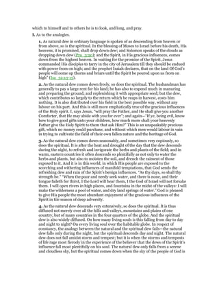 which to himself and to others he is to look, and long, and pray.
I. As to the analogies.
1. As natural dew in ordinary language is spoken of as descending from heaven or
from above, so is the spiritual. In the blessing of Moses to Israel before his death, His
heavens, it is promised, shall drop down dew; and Solomon speaks of the clouds as
dropping down dew (Pro_3:20); and the Spirit, in His gracious influences, comes
down from the highest heaven. In waiting for the promise of the Spirit, Jesus
commanded His disciples to tarry in the city of Jerusalem till they should be endued
with power from on high; and the prophet Isaiah declares, that on the land Of God’s
people will come up thorns and briars until the Spirit be poured upon us from on
high” (Isa_32:13-15).
2. As the natural dew comes down freely, so does the spiritual. The husbandman has
generally to pay a large rent for his land; he has also to expend much in manuring
and preparing the ground, and replenishing it with appropriate seed; but the dew,
which contributes so largely to the return which he reaps in harvest, costs him
nothing. It is also distributed over his field in the best possible way, without any
labour on his part. And this is still more emphatically true of the gracious influences
of the Holy spirit. I, says Jesus, “will pray the Father, and He shall give you another
Comforter, that He may abide with you for ever”; and again—“If ye, being evil, know
how to give good gifts unto your children, how much more shall your heavenly
Father give the Holy Spirit to them that ask Him?” This is an unspeakably precious
gift, which no money could purchase, and without which men would labour in vain
in trying to cultivate the field of their own fallen nature and the heritage of God.
3. As the natural dew comes down seasonably, and sometimes very copiously, so
does the spiritual. It is after the heat and drought of the day that the dew descends
during the night, to refresh and invigorate the herbs and plants of the field; and in
warm, eastern countries it often descends so plentifully as not only to water the
herbs and plants, but also to moisten the soil, and drench the raiment of those
exposed to it. And it is in this world, in which His people are exposed to the
scorching and withering influences of manifold temptations, that God sends the
refreshing dew and rain of the Spirit’s benign influences. “As thy days, so shall thy
strength be.” “When the poor and needy seek water, and there is none, and their
tongue faileth for thirst, I the Lord will hear them, I the God of Israel will not forsake
them. I will open rivers in high places, and fountains in the midst of the valleys: I will
make the wilderness a pool of water, and dry land springs of water.” God is pleased
to give His people the most abundant enjoyment of the gracious influences of the
Spirit in tile season of deep adversity.
4. As the natural dew descends very extensively, so does the spiritual. It is thus
diffused not merely over all the hills and valleys, mountains and plains of one
country, but of many countries in the four quarters of the globe. And the spiritual
dew is also widely diffused. On how many living souls is this falling from day to day
and night to night? On every living soul over the habitable globe. In respect of
constancy, the analogy between the natural and the spiritual dew fails—the natural
dew falls only during the night, but the spiritual descends day and night. The natural
dew does not fall amidst storm and tempest; but it is when the storms and tempests
of life rage most fiercely in the experience of the believer that the dews of the Spirit’s
influence fall most plentifully on his soul. The natural dew only falls from a serene
and cloudless sky, but the spiritual comes down when the sky of the people of God is
 