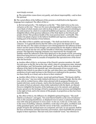 most deeply overcast.
5. The natural dew comes down very gently, and almost imperceptibly,—and so does
the spiritual.
II. The varied effects of the fulfilment of this promise as held forth in the figurative
language here employed. The effect of this is—
1. Revival and growth,—“He shall grow as the lily.” “They shall revive as the corn,
and grow as the vine.” There are few more pleasing sights than a field of young corn,
every blade of which stands erect with its drop of dew, as if it rejoiced in drinking in
the cold moisture by which it is rendered healthful and vigorous. And such are the
delightful effects of the gracious influences of the Holy Spirit on the Church and
people of God. This produces health of the most precious kind—soul health. This
renders the plants of grace in the believer healthful and vigorous, constituting a
leading part of the beauties of true holiness.
2. The effect of this is stability and strength,—“He shall cast forth his roots as
Lebanon.” It is generally known that the taller a tree grows the deeper do its roots
sink into the soil. The cedars of Lebanon were distinguished for the loftiness of their
stature and the extent of their boughs, and consequently for the depth to which their
roots were struck into the soil, and the breadth to which they extended under the
ground. This figurative language intimates very impressively the strength and
stability which the influences of the Holy Spirit give to the people of God, preventing
them from being driven to and fro as the chaff, and carried about with every wind of
doctrine, or laid prostrate by assaults of temptation like uprooted trees of the forest
after the hurricane.
3. Another effect of this is, an increase of the Church’s genuine members. He shall
not only grow as the lily, but as the vine, which, when in a prosperous state, abounds
with branches; and “his branches shall spread.” Such was the effect of an abundant
effusion of the Spirit in the apostolic age, when thousands of true converts were
added to the Church in one place in one day, and when there was a fulfilment of the
prediction of such rapid increase to the Church as is indicated in the question, “Who
are these that fly as a cloud, and as doves to their windows?”
4. Another effect of this is, beauty: moral and spiritual beauty. “His beauty shall be
as the olive tree.” Any tree richly clothed with leaves is a beautiful sight. But the olive
tree, with its verdant leaves, either when adorned with its gorgeous blossoms or
loaded with fruit, excels in beauty. And to this the beauties of holiness with which
the saints of God are adorned, when richly replenished with the Spirit, are likened.
However delightful the beauties of the landscape are to the natural, such spiritual
beauty spread over the heritage of God is unspeakably more precious and delightful
in the sight of God, and in the esteem of His people, in proportion as they have been
made like Him.
5. The effect of this is, the diffusion of a delightful spiritual fragrance. “His smell
shall be as Lebanon”; and again, “tire scent thereof shall be as the wine of Lebanon.”
God, in His amazing beneficence, as displayed even in nature, is pleased to furnish
men with what gives pleasure to every sense—to the eye, to the ear, to the taste, and
to the sense of smelling. Lebanon, doubtless, in the days of its glory, excelled in such
richly garnished spots; and to this the savour of the holy, consistent lives of the
people of God to the spiritual sense are compared; and such, we are assured, shall be
the lives of Christians and their heavenly conversation, when God fulfils the promise
largely in their experience. This last word, here rendered “scent,” has reference to
 