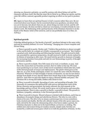 showing our character and piety; we need be anxious only about being real and the
character will show itself. See that the inner life is Christ in us, filling our spirits, and the
outer life will be a natural, agreeable product requiring no effort on our part to produce
it.
III. Again we learn that our spiritual beauty is God’s concern rather than ours. Be not
concerned about your beauty, but be concerned about your goodness; not about what
you are to become, but about what you are, about doing your duty to God, and He will
see to your beauty. He does not bid us chisel our own beauty; it would certainly be very
inferior work. The fashioning of the spiritual beauty of the Christian character is in the
hands of the Master Artist of the universe, and we can profitably leave it to Him. (E.
Aubrey.)
Spiritual growth
Coleridge defined genius as “the faculty of growth”; goodness belongs to the same order,
and may be similarly defined. It is ever “becoming,” changing into a more complete and
Diviner thing.
1. There is growth in purity. Wesley said, “I believe this perfection is always wrought
in the soul by faith, by a simple act of faith; consequently in an instant.” But I believe
a gradual work, both preceding and following that instant. The gift received in faith
was preceded by a gracious preparation, the gift received in faith is slowly realised in
its fulness of meaning in after years. We must look for growth in clearness of insight,
for increasing freedom from pride and self, for new blossomings in purity of thought
and motive and life.
2. There is growth in depth. How little many of us read, or meditate, or pray. And
this is the reason that our branches are bare, that we wither at the top. We want
more pondering in our heart, more of that secret assimilation which takes fast, hold
of the eternal grounds of reason and righteousness. The plants which grow in the
Alps are, as a rule, firmly and largely rooted. It is much the same with the Christian
character. Whenever we find strength or beauty of character, we may be sure that it
springs from depth of soul, that the fibres have struck deep in the everlasting truth
and love. And when we gain this depth we enjoy a blessed stability and peace. The
Christian life is strong and stable, hidden with Christ in God.
3. There is growth in breadth. Spreading of roots, and spreading of boughs. Not
unusually we commence the spiritual life with narrow and ignorant views of the
Divine character and government; but justly cultured, the soul expands in the
knowledge and love of God. We sorely need to grow out of all narrow and unworthy
misconceptions. There is also a growth in charity—a growth in heart. The growth in
kindness, sympathy, catholicity, is the Divinest growth of all.
4. There is growth in beauty. Mount Lebanon is decked with loveliness, and it has an
abundance of aromatic things and odoriferous flowers. The olive is a tree with a
charm of its own. The olive is by no means a picturesque tree, it even sometimes
looks stunted and shabby. But the soft, delicate beauty of the olive grows upon you,
until, stirred by the wind, the shimmering silver of its leaves makes a picture. So
Christian character is often not in the least brilliant, not heroic or striking. The
noblest men and women living are modest, homely, simple souls; but they are
marked by a mild and serious grace which is in truth the perfection of beauty. In this
 