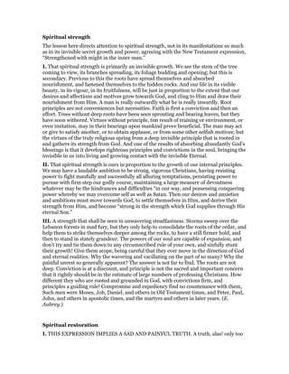 Spiritual strength
The lesson here directs attention to spiritual strength, not in its manifestations so much
as in its invisible secret growth and power, agreeing with the New Testament expression,
“Strengthened with might in the inner man.”
I. That spiritual strength is primarily an invisible growth. We see the stem of the tree
coming to view, its branches spreading, its foliage budding and opening; but this is
secondary. Previous to this the roots have spread themselves and absorbed
nourishment, and fastened themselves to the hidden rocks. And our life in its visible
beauty, in its vigour, in its fruitfulness, will be just in proportion to the extent that our
desires and affections and motives grow towards God, and cling to Him and draw their
nourishment from Him. A man is really outwardly what he is really inwardly. Root
principles are not conveniences but necessities. Faith is first a conviction and then an
effort. Trees without deep roots have been seen sprouting and bearing leaves, but they
have soon withered. Virtues without principle, tim result of training or environment, or
even imitation, may in their bearings upon mankind prove beneficial. The man may act
or give to satisfy another, or to obtain applause, or from some other selfish motives; but
the virtues of the truly religious spring from a deep invisible principle that is rooted in
and gathers its strength from God. And one of the results of absorbing abundantly God’s
blessings is that it develops righteous principles and convictions in the soul, bringing the
invisible in us into living and growing contact with the invisible Eternal.
II. That spiritual strength is ours in proportion to the growth of our internal principles.
We may have a laudable ambition to be strong, vigorous Christians, having resisting
power to fight manfully and successfully all alluring temptations, persisting power to
pursue with firm step our godly course, maintaining a large measure of devoutness
whatever may be the hindrances and difficulties “in our way, and possessing conquering
power whereby we may overcome self as well as Satan. Then our desires and anxieties
and ambitions must move towards God, to settle themselves in Him, and derive their
strength from Him, and become “strong in the strength which God supplies through His
eternal Son.”
III. A strength that shall be seen in unwavering steadfastness. Storms sweep over the
Lebanon forests in mad fury, but they only help to consolidate the roots of the cedar, and
help them to strike themselves deeper among the rocks, to have a still firmer hold, and
then to stand in stately grandeur. The powers of our soul are capable of expansion, and
don’t try and tie them down to any circumscribed rule of your own, and sinfully stunt
their growth! Give them scope, being careful that they ever move in the direction of God
and eternal realities. Why the wavering and vacillating on the part of so many? Why the
painful unrest so generally apparent? The answer is not far to find. The roots are not
deep. Conviction is at a discount, and principle is not the sacred and important concern
that it rightly should be in the estimate of large numbers of professing Christians. How
different they who are rooted and grounded in God, with convictions firm, and
principles a guiding rule! Compromise and expediency find no countenance with them,
Such men were Moses, Job, Daniel, and others in Old Testament times, and Peter, Paul,
John, and others in apostolic times, and the martyrs and others in later years. (E.
Aubrey.)
Spiritual restoration
I. THIS EXPRESSION IMPLIES A SAD AND PAINFUL TRUTH. A truth, alas! only too
 