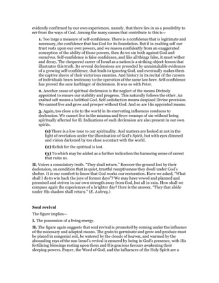 evidently confirmed by our own experiences, namely, that there lies in us a possibility to
err from the ways of God. Among the many causes that contribute to this is—
1. Too large a measure of self-confidence. There is a confidence that is legitimate and
necessary, the confidence that has God for its foundation. But if in exalting self our
trust rests upon our own powers, and we reason confidently from an exaggerated
conception of the ability of those powers, then do we sin both against God and
ourselves. Self-confidence is false confidence, and like all things false, it must wither
and decay. The chequered career of Israel as a nation is a striking object-lesson that
illustrates this truth. Its several declensions are preceded by unmistakable evidences
of a growing self-confidence, that leads to ignoring God, and eventually makes them
the captive slaves of their victorious enemies. And history in its recital of the careers
of individuals bears testimony to the operation of the same law here. Self-confidence
has proved the sure harbinger of declension. It was so with Peter.
2. Another cause of spiritual declension is the neglect of the means Divinely
appointed to ensure our stability and progress. This naturally follows the other. An
exalted self means a belittled God. Self-satisfaction means despised Divine provision.
We cannot live and grow and prosper without God. And so are His appointed means.
3. Again, too close a tie to the world in its enervating influences conduces to
declension. We cannot live in the miasma and fever swamps of sin without being
spiritually affected for ill. Indications of such declension are also present in our own
spirits.
(1) There is a low tone to our spirituality. And matters are looked at not in the
light of revelation under the illumination of God’s Spirit, but with eyes dimmed
and vision darkened by too close a contact with the world.
(2) Relish for the spiritual is lost.
(3) To which may be added as a further indication the harassing sense of unrest
that rains us.
II. Voices a consolatory truth. “They shall return.” Recover the ground lost by their
declension, on condition that in quiet, trustful receptiveness they dwell under God’s
shelter. It is our comfort to know that God works our restoration. Have we asked, “What
shall I do to win back the joys of former days”? We may have vowed and planned and
promised and striven in our own strength away from God, but all in vain. How shall we
compass again the experiences of a brighter day? Here is the answer, “They that abide
under His shadow shall return.” (E. Aubrey.)
Soul revival
The figure implies—
I. The possession of a living energy.
II. The figure again suggests that soul revival is promoted by coming under the influence
of the necessary and adapted means. The grain to germinate and grow and produce must
be placed in congenial soil, be watered by the clouds of heaven, and warmed by the
abounding rays of the sun Israel’s revival is ensured by being in God’s presence, with His
fertilising blessings resting upon them and His gracious favours awakening their
sleeping powers. Prayer, the Word of God, and the influences of the Holy Spirit are a
 
