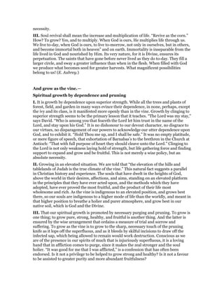necessity.
III. Soul revival shall mean the increase and multiplication of life. “Revive as the corn.”
How? To grow? Yes, and to multiply. When God is ours, He multiplies life through us.
We live to-day, when God is ours, to live to-morrow, not only in ourselves, but in others,
and become immortal both in heaven” and on earth. Immortality is inseparable from the
life lived in God and nourished by Him. Its very nature, for it is Divine, ensures its
perpetuation. The saints that have gone before never lived as they do to-day. They fill a
larger circle, and sway a greater influence than when in the flesh. When filled with God
we produce what becomes seed for greater harvests. What magnificent possibilities
belong to us! (E. Aubrey.)
And grow as the vine.—
Spiritual growth by dependence and pruning
I. It is growth by dependence upon superior strength. While all the trees and plants of
forest, field, and garden in many ways evince their dependence, in none, perhaps, except
the ivy and its class, is it manifested more openly than in the vine. Growth by clinging to
superior strength seems to be the primary lesson that it teaches. “The Lord was my stay,”
says David. “Who is among you that feareth the Lord let him trust in the name of the
Lord, and stay upon his God.” It is no dishonour to our devout character, no disgrace to
our virtues, no disparagement of our powers to acknowledge our utter dependence upon
God, and to exhibit it. “Hold Thou me up, and I shall be safe.” It was no empty platitude,
or mere figure of speech, that exhortation of Barnabas’s to the brethren in the Church at
Antioch: “That with full purpose of heart they should cleave unto the Lord.” Clinging to
the Lord is not only weakness laying hold of strength, but life gathering force and finding
support to expand and grow and be fruitful. This is not merely a wise policy, but an
absolute necessity.
II. Growing in an elevated situation. We are told that “the elevation of the hills and
tablelands of Judah is the true climate of the vine.” This natural fact suggests a parallel
in Christian history and experience. The souls that have dwelt in the heights of God,
above the world in their desires, affections, and aims, standing on an elevated platform
in the principles that they have ever acted upon, and the methods which they have
adopted, have ever proved the most fruitful, and the product of their life most
wholesome and rich. As the vine is indigenous to an elevated position, and grows best
there, so our souls are indigenous to a higher mode of life than the worldly, and meant in
that higher position to breathe a holier and purer atmosphere, and grow best in our
native soil, which is God and the Divine.
III. That our spiritual growth is promoted by necessary purging and pruning. To grow is
one thing; to grow pure, strong, healthy, and fruitful is another thing. And the latter is
ensured by the wise arrangement that ordains a measure of trial and sorrow and
suffering. To grow as the vine is to grow to the sharp, necessary touch of the pruning
knife as it lops off the superfluous, and as it bleeds by skilful incisions to draw off the
infected sap, which being allowed to remain would work destruction. Conscious as we
are of the presence in our spirits of much that is injuriously superfluous, it is a loving
hand that in affliction comes to purge, since it makes the zeal stronger and the soul
holier. “It was good for me that I was afflicted,” is a confession that has often been
endorsed. Is it not a privilege to be helped to grow strong and healthy? Is it not a favour
to be assisted to greater purity and more abundant fruitfulness?
 
