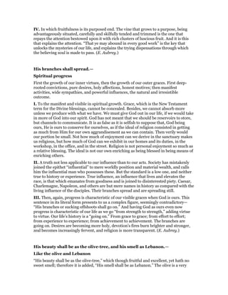 IV. In which fruitfulness is its purposed end. The vine that grows to a purpose, being
advantageously situated, carefully and skilfully tended and trimmed is the one that
repays the attention bestowed upon it with rich clusters of luscious fruit. And it is this
that explains the attention. “That ye may abound in every good work” is the key that
unlocks the mysteries of our life, and explains the trying dispensations through which
the believing soul is made to pass. (E. Aubrey.)
His branches shall spread.—
Spiritual progress
First the growth of our inner virtues, then the growth of our outer graces. First deep-
rooted convictions, pure desires, holy affections, honest motives; then manifest
activities, wide sympathies, and powerful influences, the natural and irresistible
outcome.
I. To the manifest and visible in spiritual growth. Grace, which is the New Testament
term for the Divine blessings, cannot be concealed. Besides, we cannot absorb more
unless we produce with what we have. We must give God out in our life, if we would take
in more of God into our spirit. God has not meant that we should be reservoirs to store,
but channels to communicate. It is as false as it is selfish to suppose that, God being
ours, He is ours to conserve for ourselves, as if the ideal of religion consisted in getting
as much from Him for our own aggrandisement aa we can contain. Then verily would
our portion be small. Not how much of enjoyment can we derive in the sanctuary makes
us religious, but how much of God can we exhibit in our homes and its duties, in the
workshop, in the office, and in the street. Religion is not personal enjoyment so much as
a relative blessing. The ideal is not our own enriching as being blessed in being means of
enriching others.
II. A truth not less applicable to our influence than to our acts. Society has mistakenly
joined the epithet “influential” to mere worldly position and material wealth, and calls
him the influential man who possesses these. But the standard is a low one, and neither
true to history or experience. True influence, an influence that lives and elevates the
race, is that which emanates from goodness and is joined to disinterested piety. Caesar,
Charlemagne, Napoleon, and others are but mere names in history as compared with the
living influence of the disciples. Their branches spread and are spreading still.
III. Then, again, progress is characteristic of our visible graces when God is ours. This
sentence in its literal form presents to us a complex figure, seemingly contradictory—
“His branches or sucking offshoots shall go on.” And having God as ours even now
progress is characteristic of our life as we go “from strength to strength,” adding virtue
to virtue. Our life’s history is a “going on.” From grace to grace; from effort to effort;
from experience to experience; from achievement to achievement. The branches are
going on. Desires are becoming more holy, devotion’s fires burn brighter and stronger,
zeal becomes increasingly fervent, and religion is more transparent. (E. Aubrey.)
His beauty shall be as the olive-tree, and his smell as Lebanon.—
Like the olive and Lebanon
“His beauty shall be as the olive-tree,” which though fruitful and excellent, yet hath no
sweet smell; therefore it is added, “His smell shall be as Lebanon.” The olive is a very
 