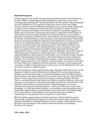Spiritual fragrance
I. Such fragrance is the product of internal grace and divine favour. Vain is the hope to
be able to diffuse a sweetening and hallowing influence unless God is in us in His
sweetening and sanctifying life. The botanist tells us that the perfume of flowers depends
upon the volatilisation of an essential oil which they secrete in their most hidden
recesses, whether a sweet oil diffusing rich fragrance or a nauseous oil that exhales itself
in repulsive smell. Still the possession of this oil is one thing, its volatile character
another. Turning from the figure to the lesson it embodies, it manifestly suggests two
things: first, the necessity of possessing internal graces, being filled with the fulness of
God, and then, that these graces should become external influences, as they dispose
themselves in pleasing and effective forms. Such influences are the holy fragrance of the
devout life, arresting attention, awakening inquiry, and inspiring fondness, being neither
heard nor seen but powerfully felt. Appearance and sweetness do not always go together.
To the eye the richly-hued dahlia is more fascinating than the spray of mignonette,
which can scarcely lay claim to be regarded as a flower. But which is it that gives the
greatest sense of sweetness? True spiritual influence is more a felt than a seen power.
There are parallels in human life to the dahlia and the mignonette: the beauty that
expends itself in colour—not to be despised—and that still greater beauty that touches us
with pleasing and arresting force, though still unseen—the subtle, penetrating, and
captivating influence whose presence is a felt reality. It is so in the life of many a humble,
modest, retiring disciple of Jesus Christ’s, who dread nothing more than conspicuous
publicity, who would blush to find themselves famous, and yet whose presence gives a
healthy, fragrant character to the workshop, warehouse, office, or in whatever circle they
are found. Their life is a diffusion of Divine sweetness. To scatter a Divine aroma in the
community, to diffuse a holy fragrance in our life, grace must be obtained from God, and
our virtues must be of a diffusive nature.
II. Spiritual fragrance means again the harmonious blending of Christian virtues. As the
fragrance of Lebanon was the blended odours diffused by the various fragrant plants
that grew on that mountain range, so the spiritual fragrance of the Christian Church is
the harmonious unity and co-operation of its members, and in the case of the individual
believer it is the union of the several virtues that go to make up Christian character.
There is a spiritual deformity that hinders the diffusion of spiritual influence, where only
one grace, or set of graces, is cultivated to the neglect of all the test, and symmetry is lost
and beauty and sweetness consequently absent. Christian character, to prove an
influence, must be symmetrical and complete. “Add to your faith virtue; and to virtue
knowledge,” etc. Men may admire boldness, revere meekness, take pleasurable notice of
sturdy faith, applaud charity, speak of kindness, and trust honesty when beheld singly;
but it is when they are joined together in one character that men are afraid of
committing evil in its presence, and are inspired by it to holy effort.
III. The emblem suggests again unconfined expansion. Lebanon loads the passing
breezes with a rich profusion of flagrance to be carried anywhere and everywhere—a
fragrance that defies the artificial limitations of men’s erecting. A high wall may shut in
the colour, but the fragrance will overleap it and scatter itself in ever-widening
directions. (E. Aubrey.)
Lily, cedar, olive
 