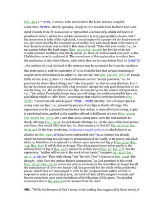 Deu_30:1.). ‫יי‬ ‫ד‬ ַ‫ע‬ ‫,שׁוּב‬ to return, to be converted to the Lord, denotes complete
conversion; ‫ל‬ ֶ‫א‬ ‫שׁוּב‬ is, strictly speaking, simply to turn towards God, to direct heart and
mind towards Him. By kâshaltâ sin is represented as a false step, which still leaves it
possible to return; so that in a call to conversion it is very appropriately chosen. But if
the conversion is to be of the right kind, it must begin with a prayer for the forgiveness of
sin, and attest itself by the renunciation of earthly help and simple trust in the mercy of
God. Israel is to draw near to God in this state of mind. “Take with you words,” i.e., do
not appear before the Lord empty (Exo_23:15; Exo_34:20); but for this ye do not
require outward sacrifices, but simply words, sc. those of confession of your guilt, as the
Chaldee has correctly explained it. The correctness of this explanation is evident from
the confession of sin which follows, with which they are to come before God. In ּ‫ן‬‫ו‬ ָ‫ע‬ ‫א‬ ָ ִ ‫ל־‬ ָⅴ
, the position of col at the head of the sentence may be accounted for from the emphasis
that rests upon it, and the separation of ‛âvōn, from the fact that col was beginning to
acquire more of the force of an adjective, like our all (thus 2Sa_1:9; Job_27:3 : cf. Ewald,
§289, a; Ges. §114, 3, Anm. 1). Qach tōbh means neither “accept goodness,” i.e., let
goodness be shown thee (Hitzig), nor “take it as good,” sc. that we pray (Grotius, Ros.);
but in the closest connection with what proceeds: Accept the only good thing that we are
able to bring, viz., the sacrifices of our lips. Jerome has given the correct interpretation,
viz.: “For unless Thou hadst borne away our evil things, we could not possibly have the
good thing which we offer Thee;” according to that which is written elsewhere (Psa_
37:27), “Turn from evil, and do good.” ‫ינוּ‬ ֵ‫ת‬ ָ‫פ‬ ְ‫שׂ‬ ... ‫ה‬ ָ‫מ‬ ְ ַ‫שׁ‬ְ‫,וּנ‬ literally, “we will repay (pay) as
young oxen our lips,” i.e., present the prayers of our lips as thank-offerings. The
expression is to be explained from the fact that shillēm, to wipe off what is owing, to pay,
is a technical term, applied to the sacrifice offered in fulfilment of a vow (Deu_23:22;
Psa_22:26; Psa_50:14, etc.), and that pârım, young oxen, were the best animals for
thank-offerings (Exo_24:5). As such thank-offerings, i.e., in the place of the best animal
sacrifices, they would offer their lips, i.e., their prayers, to God (cf. Psa_51:17-19; Psa_
69:31-32). In the Sept. rendering, ᅊποδώσοµεν καρπᆵν χείλεων, to which there is an
allusion in Heb_13:15, ‫ים‬ ִ‫ר‬ ָ has been confounded with ‫י‬ ִ‫ר‬ ְ , as Jerome has already
observed. but turning to God requires renunciation of the world, of its power, and of all
idolatry. Rebellious Israel placed its reliance upon Assyria and Egypt (Hos_5:13; Hos_
7:11; Hos_8:9). It will do this no longer. The riding upon horses refers partly to the
military force of Egypt (Isa_31:1), and partly to their own (Hos_1:7; Isa_2:7). For the
expression, “neither will we say to the work of our hands,” compare Isa_42:17; Isa_
44:17. ָ‫ך‬ ְ ‫ר‬ ֶ‫שׁ‬ ֲ‫,א‬ not “Thou with whom,” but “for with Thee” ('ăsher as in Deu_3:24). The
thought, “with Thee the orphan findeth compassion,” as God promises in His word
(Exo_22:22; Deu_10:18), serves not only as a reason for the resolution no longer to call
the manufacture of their own hands God, but generally for the whole of the penitential
prayer, which they are encouraged to offer by the compassionate nature of God. In
response to such a penitential prayer, the Lord will heal all His people's wounds, and
bestow upon them once more the fulness of the blessings of His grace. The prophet
announces this in Isa_44:4-8 as the answer from the Lord.
SBC, "While the freeness of God’s mercy is the leading idea suggested by these words, it
 