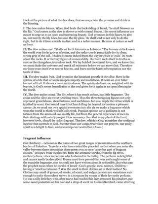 Look at the picture of what the dew does, that we may claim the promise and drink in
the blessing.
I. The dew makes bloom. When God heals the backsliding of Israel, “he shall blossom as
the lily.” God comes as the dew to dower us with eternal bloom. His secret influences are
meant to urge us to an open and increasing beauty. God promises in this figure, to give
us, not merely the lily lines, but also the lily glow. He shall lead us not only to do the
right, but to do it from a noble motive, and in a noble manner. He aims at colour as well
as form.
II. The dew makes root. “Shall cast forth his roots as Lebanon.” The famous rid is known
the world over for its groves of cedar, and the cedar-tree is remarkable for its deep,
strong grip of the soil. It takes its name indeed from the way in which it “coils” its roots
about the rocks. It is the very figure of immovability. Our faith roots itself in truths as
sure as the changeless, tremulous rock. We lay hold of the eternal love, and we know that
we must shake the universe and wreck all existence before we can move that. Therefore
our hope rears itself ever nearer heaven, and fears not the blasts of temptation nor the
tooth of time.
III. The dew makes fruit. God promises the luxuriant growth of the olive. Here is the
symbol of a life that is visible in open majesty and usefulness. It bears an ever fuller
harvest of fruit. It shows a constant freshness. The spiritual olive-tree, weighted with its
berries, is God’s secret benediction to the soul given forth again as an open blessing to
the world.
IV. The dew makes scent. The lily, when it has much colour, has little fragrance. The
cedar and the olive are sweet-smelling trees. Thus the three foregoing figures not only
represent gracefulness, steadfastness, and usefulness, but also imply the virtue which is
typified by scent. God would have His Church fling far beyond its borders a pleasant
savour. As we send our own special sweetness into the air we make a fragrance which
woes the world to think well of God’s work. Popular opinion as to godliness is not
formed from the aroma of one saintly life, but from the general experience of men in
their dealings with saintly people. How necessary then that every plant of the Lord,
however lowly, should be richly fragrant. The dew, which is God, nourishes the continual
incense that ascends to God. Sweeter than our songs, truer than our prayers, our godly
spirit is a delight to God, and a worship ever waited for. (Anon.)
Fragrant influence
(for children):—Lebanon is the name of two great ranges of mountains on the northern
border of Palestine. Travellers who have visited the place tell us that when you enter the
valley between these mountains there meets you at once “a perfect gust of fragrant
odours.” It tomes from the flowers, from the aromatic shrubs, from the fig-trees,
mulberry-trees, vines and cedars which abound in the valley. The perfume is delightful,
and cannot easily be described. Hosea must have passed that way and caught some of
the exquisite fragrance, else he could not have written about it so forcibly. But what can
the prophet mean when he speaks of Israel—God’s people, men, women, Children—
having a “smell as Lebanon”? Was the smell in their clothes, or in their bodies? No.
Clothes may smell of grease, of smoke, of scent; and vulgar persons are sometimes vain
enough to make themselves known in a company by means of their favourite perfume.
He was a silly little boy who, after nurse had washed his face, removed his pinafore, put
some sweet pomatum on his hair and a drop of scent on his handkerchief, came strutting
 
