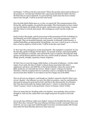 God begins: ‘I will be as the dew unto Israel.’ Where the peculiar charm and excellence of
the promise is—not that God will shed ‘dew’ upon Israel, but that He will be ‘the dew.’
We find what we want in Himself—in a personal God. And to have the Giver is better
than to have the gift. ‘I will be as the dew unto Israel.’
How the Holy Spirit distils upon us, or why, we cannot tell. The commencement of the
Divine life, and its supplies, are perfectly inscrutable. Why God should ever have visited
me, how His Spirit can mingle with my spirit, and become a part of my being—I cannot
tell. But I know it is lovely and comely. The workings are secret, but the results are
patent.
Such is God to His people, and the great secret of the possession of it lies in finding it in
God Himself, not in His ordinances, not in His word,—not in His sacraments,—not in
His people. They are beautiful channels, only channels. In Himself! A felt Presence—a
realised Indwelling, an appropriated, Living Being,—our own—a God we go to, a God we
hear, a God we speak to, a God we feel. ‘I will be as the dew unto Israel.’
II. Now trace the consequences on the man himself.—The metaphor is sustained. It is by
the dew-like, gentle workings of God’s Spirit—by myriads of drops, each imperceptibly
small: ‘He shall grow as the lily, and cast forth his roots as Lebanon. His branches shall
spread, and his beauty shall be as the olive tree, and his smell as Lebanon.’ There are five
things: growth, strength, expansion, beauty, fragrance.
III. But I have to carry the image a little further, to the point of influence.—In this colder
region of our earth, the idea of ‘shade’ is almost always associated with what is
unpleasant, and drear, and chill! But, in the hotter latitudes, where the scenes of the
Bible mainly lie, it is naturally the reverse. ‘Shade’ is good—a thing to be desired.
Therefore, with the exception that it is sometimes used as a metaphor for shortness, I
am not aware that ‘shadow’ is ever taken in any but a happy way in the Bible.
Now we all ‘cast our shadows’; and though our ‘shadow’ cannot be what St. Peter’s was,
yet our ‘shadow’—the influence we carry, the effect we produce—may be, and should be,
and must be always for good and for God. And this is the characteristic of a Christian,
that ‘they that dwell under his shadow shall return’!—‘return’ to what they have lost;
‘return’ to peace; ‘return’ to the good land; ‘return’ to Canaan; ‘return’ to Him.
There are many that are ‘dwelling under your shadow’: more perhaps, than you have
thought of. And very few realise their own weight and power for good or evil in the
world.
Let me ask, have all those ‘under your shadow’ reason to be thankful that they ever came
there? Have they ‘returned’? Has your influence led them towards ‘returning’? Have you
tried? Or, are you a upas tree? Awful thought! if you have sent them farther off! if it had
been better for them that they had never come near you!
 