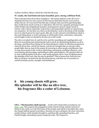 rootless, fruitless, lifeless, which the wind driveth away.
IV. Lastly, the God-bedewed soul, beautiful, pure, strong, will bear fruit.
That is the last lesson from these metaphors. “His beauty shall be as the olive-tree.”
Anybody that has ever seen a grove of olives knows that their beauty is not such as
strikes the eye. If it was not for the blue sky overhead, that rays down glorifying light,
they would not be much to look at or talk about. The tree has a gnarled, grotesque trunk
which divides into insignificant branches, bearing leaves mean in shape, harsh in
texture, with a silvery underside. It gives but a quivering shade and has no massiveness,
nor symmetry. Ay! but there are olives on the branches. And so the beauty of the humble
tree is in what it grows for man’s good. After all, it is the outcome in fruitfulness which is
the main thing about us. God’s meaning, in all His gifts of dew, and beauty, and purity,
and strength, is that we should be of some use in the world.
The olive is crushed into oil, and the oil is used for smoothing and suppling joints and
flesh, for nourishing and sustaining the body as food, for illuminating darkness as oil in
the lamp. And these three things are the three things for which we Christian people have
received all our dew, and all our beauty, and all our strength-that we may give other
people light, that we may be the means of conveying to other people nourishment, that
we may move gently in the world as lubricating, sweetening, soothing influences, and
not irritating and provoking, and leading to strife and alienation. The question after all
is, Does anybody gather fruit off us, and would anybody call us ‘trees of righteousness,
the planting of the Lord, that He may be glorified’? That is lesson four from this text.
May we all open our hearts for the dew from heaven, and then use it to produce in
ourselves beauty, purity, strength, and fruitfulness!
6 his young shoots will grow.
His splendor will be like an olive tree,
his fragrance like a cedar of Lebanon.
GILL, "His branches shall spread,.... As the well rooted cedars in Lebanon; see
Num_24:6. This respects the propagation of the church of God, and the interest of
Christ in the world, as in the first times of the Gospel, and will be in the latter day; when
the Gospel shall be spread everywhere; churches set up in all places; the Jews converted,
and the fulness of the Gentiles brought in; and these like spreading branches, and
fruitful boughs, abounding in grace and good works. The Targum is,
 