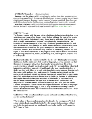 JAMISO , "branches — shoots, or suckers.
beauty ... as the olive — which never loses its verdure. One plant is not enough to
express the graces of God’s elect people. The lily depicts its lovely growth; but as it wants
duration and firmness, the deeply rooted cedars of Lebanon are added; these, however,
are fruitless, therefore the fruitful, peace-bearing, fragrant, ever green olive is added.
smell as Lebanon — which exhaled from it the fragrance of odoriferous trees and
flowers. So Israel’s name shall be in good savor with all (Gen_27:27; Son_4:11).
CALVI , "Verse 6
The Prophet goes on with the same subject, but joins the beginning of the first verse
with the second clause of the former verse. He had said that the roots of the people
would be deep when God should restore them. ow he adds, that their branches
shall go on He mentions here “to go on” metaphorically for extending far; for
branches of trees seem to go on, when they extend and spread themselves far and
wide. His branches, then, shall go on; which means, that a tree, after striking roots,
remains not in the same state, but grows and spreads forth its branches in all
directions. In short, God promises a daily increase to his blessing, after he has once
begun to show himself bountiful to the people of Israel. “I will then be bountiful at
the beginning; and further, he says, my blessing shall, as time passes, increase and
be multiplied.”
He afterwards adds, His comeliness shall be like the olive The Prophet accumulates
similitudes, that he might more fully confirm the people. And we certainly see that
the minds of men grow faint, when they look for prosperity from this or that
quarter; for there is hardly one in a hundred who is fully persuaded that when God
is propitious, all things turn out well and happily: for men regard not the love of
God when they wish things to be well with them, but wander here and there through
the whole world; and now they seek prosperity from themselves, then from the
earth, now from the air, then from the sea. Since then it is so difficult to impress this
truth fully on the hearts of men, that the love of God is the fountain of all blessings,
the Prophet has collected together a number of similitudes to confirm what he
teaches. Then his comeliness, he says, shall be like the olive; and further, his
fragrance like that of Libanus: and odoriferous trees, we know, grow on Mount
Libanus. But by these various similes the Prophet shows that the state of the people
would be prosperous and happy as soon as they should be received by God into
favour. He afterwards adds, the dwellers under his shadow shall return; but I defer
this till to-morrow.
COFFMA , ""His branches shall spread, and his beauty shall be as the olive-tree,
and his smell as Lebanon."
"The loveliest of figures are here employed to describe the consequences"[16] of
union with the Lord Jesus Christ in the ew Covenant. God's goodness will not
merely forgive and restore, but also beautify .and make fruitful and fragrant the
eW Israel of God.
 