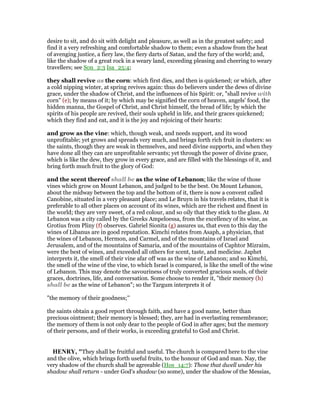 desire to sit, and do sit with delight and pleasure, as well as in the greatest safety; and
find it a very refreshing and comfortable shadow to them; even a shadow from the heat
of avenging justice, a fiery law, the fiery darts of Satan, and the fury of the world; and,
like the shadow of a great rock in a weary land, exceeding pleasing and cheering to weary
travellers; see Son_2:3 Isa_25:4;
they shall revive as the corn: which first dies, and then is quickened; or which, after
a cold nipping winter, at spring revives again: thus do believers under the dews of divine
grace, under the shadow of Christ, and the influences of his Spirit: or, "shall revive with
corn" (e); by means of it; by which may be signified the corn of heaven, angels' food, the
hidden manna, the Gospel of Christ, and Christ himself, the bread of life; by which the
spirits of his people are revived, their souls upheld in life, and their graces quickened;
which they find and eat, and it is the joy and rejoicing of their hearts:
and grow as the vine: which, though weak, and needs support, and its wood
unprofitable; yet grows and spreads very much, and brings forth rich fruit in clusters: so
the saints, though they are weak in themselves, and need divine supports, and when they
have done all they can are unprofitable servants; yet through the power of divine grace,
which is like the dew, they grow in every grace, and are filled with the blessings of it, and
bring forth much fruit to the glory of God:
and the scent thereof shall be as the wine of Lebanon; like the wine of those
vines which grow on Mount Lebanon, and judged to be the best. On Mount Lebanon,
about the midway between the top and the bottom of it, there is now a convent called
Canobine, situated in a very pleasant place; and Le Bruyn in his travels relates, that it is
preferable to all other places on account of its wines, which are the richest and finest in
the world; they are very sweet, of a red colour, and so oily that they stick to the glass. At
Lebanon was a city called by the Greeks Ampeloessa, from the excellency of its wine, as
Grotius from Pliny (f) observes. Gabriel Sionita (g) assures us, that even to this day the
wines of Libanus are in good reputation. Kimchi relates from Asaph, a physician, that
the wines of Lebanon, Hermon, and Carmel, and of the mountains of Israel and
Jerusalem, and of the mountains of Samaria, and of the mountains of Caphtor Mizraim,
were the best of wines, and exceeded all others for scent, taste, and medicine. Japhet
interprets it, the smell of their vine afar off was as the wine of Lebanon; and so Kimchi,
the smell of the wine of the vine, to which Israel is compared, is like the smell of the wine
of Lebanon. This may denote the savouriness of truly converted gracious souls, of their
graces, doctrines, life, and conversation. Some choose to render it, "their memory (h)
shall be as the wine of Lebanon"; so the Targum interprets it of
"the memory of their goodness;''
the saints obtain a good report through faith, and have a good name, better than
precious ointment; their memory is blessed; they, are had in everlasting remembrance;
the memory of them is not only dear to the people of God in after ages; but the memory
of their persons, and of their works, is exceeding grateful to God and Christ.
HE RY, "They shall be fruitful and useful. The church is compared here to the vine
and the olive, which brings forth useful fruits, to the honour of God and man. Nay, the
very shadow of the church shall be agreeable (Hos_14:7): Those that dwell under his
shadow shall return - under God's shadow (so some), under the shadow of the Messias,
 