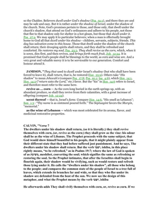 so the Chaldee. Believers dwell under God's shadow (Psa_91:1), and there they are and
may be safe and easy. But it is rather under the shadow of Israel, under the shadow of
the church. Note, God's promises pertain to those, and those only, that dwell under the
church's shadow, that attend on God's ordinances and adhere to his people, not those
that flee to that shadow only for shelter in a hot gleam, but those that dwell under it.
Psa_27:4. We may apply it to particular believers; when a man is effectually brought
home to God all that dwell under his shadow - children, servants, subjects, friends. This
day has salvation come to this house. Those that dwell under the shadow of the church
shall return; their drooping spirits shall return, and they shall be refreshed and
comforted. He restores my soul, Psa_23:3. They shall revive as the corn, which, when it
is sown, dies first, and then revives, and brings forth much fruit, Joh_12:24. It is
promised that God's people shall be blessings to the world, as corn and wine are. And a
very great and valuable mercy it is to be serviceable to our generation. Comfort and
honour attend it.
JAMISO , "They that used to dwell under Israel’s shadow (but who shall have been
forced to leave it), shall return, that is, be restored (Eze_35:9). Others take “His
shadow” to mean Jehovah’s (compare Psa_17:8; Psa_91:1; Isa_4:6), which Hos_14:1,
Hos_14:2 (“return unto the Lord,” etc.) favor. But the “his” in Hos_14:6 refers to Israel,
and therefore must refer to the same here.
revive as ... corn — As the corn long buried in the earth springs up, with an
abundant produce, so shall they revive from their calamities, with a great increase of
offspring (compare Joh_12:24).
scent thereof — that is, Israel’s fame. Compare Hos_14:6, “His smell as Lebanon”;
Son_1:3 : “Thy name is as ointment poured forth.” The Septuagint favors the Margin,
“memorial.”
as the wine of Lebanon — which was most celebrated for its aroma, flavor, and
medicinal restorative properties.
CALVI , "Verse 7
The dwellers under his shadow shall return, (so it is literally;) they shall revive
themselves with corn, (or, revive as the corn;) they shall grow as the vine: his odour
shall be as the wine of Libanus. The Prophet proceeds with the same subject, that
God would show himself bountiful to his people, that it might plainly appear from
their different state that they had before suffered just punishment. And he says, The
dwellers under his shadow shall return. But the verb ‫,ישבו‬ ishibu, in this place
rightly means, “to be refreshed,” as in Psalms 19:7; where the law of God is spoken
of as ‫,משיבת‬ meshibet, converting the soul; which signifies the same as refreshing or
restoring the soul. So the Prophet intimates, that after the Israelites shall begin to
flourish again, their shadow would be vivifying, such as would restore and refresh
those lying under it. He calls the “dwellers under his shadow”, all those who belong
to the people; and compares the common state of the people of Israel to a tree full of
leaves, which extends its branches far and wide, so that they who flee under its
shadow are defended from the heat of the sun. We now see the design of this
metaphor, and what the Prophet means by the verb ‫,ישבו‬ ishibu
He afterwards adds They shall vivify themselves with corn, or, revive as corn. If we
 
