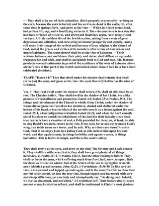 — They shall arise out of their calamities: this is properly expressed by reviving as
the corn, because the corn is buried, and lies as it were dead in the earth, till, after
some time, it springs forth. And grow as the vine — Which in winter seems dead,
but yet has life, sap, and a fructifying virtue in it. The reference here is to a vine that
had been stripped of its leaves, and afterward flourishes again, recovering its lost
verdure. A lively emblem this of the Jewish nation, arising from a state of great
depression and affliction, and recovering its former prosperity and dignity. And a
still more lively image of the revival and increase of true religion in the church of
God, and of the graces and virtues of its members after a time of barrenness and
unprofitableness. The scent thereof shall be as the vine of Lebanon — Their
wisdom, holiness, and usefulness, their piety and virtue, shall diffuse an agreeable
fragrance far and wide, and shall be acceptable both to God and man. Mr. Harmer
produces several testimonies in proof of the excellence of the wine of Lebanon above
all the wines of that part of the world: and indeed above those which have been most
celebrated elsewhere.
TRAPP, "Hosea 14:7 They that dwell under his shadow shall return; they shall
revive [as] the corn, and grow as the vine: the scent thereof [shall be] as the wine of
Lebanon.
Ver. 7. They that dwell under his shadow shall return] Or, shall sit still, shall be at
rest. The Chaldee hath it, They shall dwell in the shadow of his Christ. See a like
promise of reconcillation and protection, Isaiah 4:6; Isaiah 25:4, Psalms 35:8. The
refuge and refreshment of the Church is wholly from Christ; under the shadow of
whose divine grace she resteth in her members, shaded and sheltered under the
hollow of his hand, when the blast of the terrible ones is as a storm against the wall,
Isaiah 25:4, when indignation is kindled, Isaiah 26:20, and when the Lord cometh
out of his place to punish the inhabitants of the land for their iniquity; then shall
true converts have a chamber of rest, a Pella provided for them; or, at least, be able
to sing David’s requiem, return to thy rest, O my soul, hover and cover under God’s
wing, run to his name as a tower, and be safe. Why art thou case down? trust in
God, trust in an angry God, in a killing God, as Job, believe him upon his bare
word; and that against sense, in things invisible; and against reason, in things
incredible. This is faith’s triumph, and this is the saint’s safety.
They shall revive as the corn, and grow as the vine] The Seventy and Latin render
it, They shall live with corn; that is, they shall have great plenty of all things
necessary, as Psalms 87:1-7; Psalms 144:13. But the other reading is better; They
shall revive as the corn, which suffering much from frost, hail, snow, tempest, lieth
for dead, as it were, in winter; but at the return of the sun in springtide reviveth,
and yieldeth a great increase, John 12:24, 1 Corinthians 15:36-38. In like sort the
vine, when pruned and lopped, spreads again, and is the more fruitful; so those that
are viti verae inserti, set into the true vine, though lopped and harrowed with sore
and sharp afflictions, yet can truly and triumphantly say, "As dying, and, behold,
we live; as chastened, and not killed," 2 Corinthians 6:9. Their bodies also by death
are not so much rotted as refined, and shall be conformed to Christ’s most glorious
 