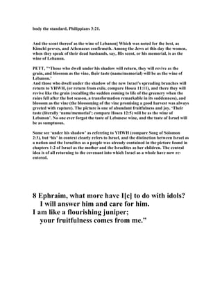 body the standard, Philippians 3:21.
And the scent thereof as the wine of Lebanon] Which was noted for the best, as
Kimchi proves, and Athenaeus confirmeth. Among the Jews at this day the women,
when they speak of their dead husbands, say, His scent, or his memorial, is as the
wine of Lebanon.
PETT, "‘Those who dwell under his shadow will return, they will revive as the
grain, and blossom as the vine, their taste (name/memorial) will be as the wine of
Lebanon.’
And those who dwell under the shadow of the new Israel’s spreading branches will
return to YHWH, (or return from exile, compare Hosea 11:11), and there they will
revive like the grain (recalling the sudden coming to life of the greenery when the
rains fell after the hot season, a transformation remarkable in its suddenness), and
blossom as the vine (the blossoming of the vine promising a good harvest was always
greeted with rapture). The picture is one of abundant fruitfulness and joy. ‘Their
taste (literally ‘name/memorial’; compare Hosea 12:5) will be as the wine of
Lebanon’. o one ever forgot the taste of Lebanese wine, and the taste of Israel will
be as sumptuous.
Some see ‘under his shadow’ as referring to YHWH (compare Song of Solomon
2:3), but ‘his’ in context clearly refers to Israel, and the distinction between Israel as
a nation and the Israelites as a people was already contained in the picture found in
chapters 1-2 of Israel as the mother and the Israelites as her children. The central
idea is of all returning to the covenant into which Israel as a whole have now re-
entered.
8 Ephraim, what more have I[c] to do with idols?
I will answer him and care for him.
I am like a flourishing juniper;
your fruitfulness comes from me.”
 
