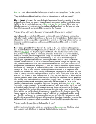 Hos_14:7, and takes this to be the language of such an one throughout. The Targum is,
"they of the house of Israel shall say, what is it to us to serve idols any more?''
I have heard him; says the Lord; Ephraim bemoaning himself, repenting of his sins,
and confessing them; his prayers for pardon and acceptance, and the resolutions made
by him in the strength of divine grace, Hos_14:2; see Jer_31:18; and this is what his
idols he once served could not do, who had ears, but heard not; but the Lord not only
heard, but answered, and granted his request. So the Targum,
"I by my Word will receive the prayer of Israel, and will have mercy on him:''
and observed him; looked at him, and on him; with an eye of pity and compassion;
with a favourable and propitious look, as the Lord does towards those that are poor, and
of a contrite spirit; observed the ways and steps he took in returning to him; marked his
tears and humiliations, groans and moans, and took notice of his wants in order to
supply them;
I am like a green fir tree: these are the words of the Lord continued; though some
take them to be the words of Ephraim; or, as Schmidt, of the Gentile believer, like those
of David, Psa_52:8; but they best agree with Christ, who may be compared to such a
tree, as he is to many others in Scripture; because a choice one, as he is to his Father,
and to all believers, chosen and precious, lovely and beloved; a tall tree, so Christ is
highly exalted as Mediator, higher than the kings of the earth, above the angels in
heaven, yea, higher than the heavens. The boughs of this tree, as Jarchi and Kimchi
observe, bend downward so low as to be laid hold on; Christ, though the high and lofty
One, dwells with humble souls, and suffers himself to be laid hold upon by the faith of
everyone that comes to him. Pliny says (k), that this tree is of a cheerful aspect, smooth,
and scarce any knots upon it; and its leaves so thick that a shower of rain will not pass
through it: Christ is most amiable, and altogether lovely to look at in his person and
fulness; and he looks in a loving smiling manner upon his people; he is without any knot
of sin or corruption in him, as to principle or practice; and is a delightful shade from the
wrath of God, or rage of man, from the heat of a fiery law, and the darts of Satan: and as
this tree, as here, is ever green, so he is always the same; he ever lives, and his people in
him, and by him; his fulness always continues to supply them. Once more, the fir tree is
the habitation of the stork, an unclean creature by the law of God; so Christ is the
dwelling place of sinners, he receives them, and converses with them, Psa_104:17. The
Septuagint version renders it, "as a thick juniper tree": which naturalists say (l) has such
a virtue in it, as by the smell to drive away serpents. So the old serpent the devil was
drove away by Christ in the wilderness, in the garden, and on the cross; and resisting by
faith, holding out his blood and righteousness, causes him to flee from the saints, The
Arabic version is, "as the fruitful cypress tree"; which is of a good smell, and its wood
very durable; and so may be expressive of the savour of Christ, his righteousness and
sacrifice, the graces of his Spirit, and of his duration. Some take this to be a promise that
Ephraim should be as a green fir tree, so Aben Ezra; with which agrees the Targum,
"I by my word will make him as the beautiful fir tree;''
and to which sometimes the saints are compared; see Isa_41:19; and this being a tree
that bears no fruit, it follows, to make up that defect in the metaphor,
 