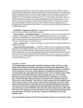 exceedingly large and thick, and a shelter against sun and rain. God will be to all true
converts both a delight and a defence; under his protection and influence they shall both
dwell in safety and dwell in ease. He with be either a sun and a shield or a shade and a
shield, according as their case requires. They shall sit down under his shadow with
delight, Son_2:3. He will be so all weathers, Isa_4:6. (2.) As the root of a tree: From me
is thy fruit found, which may be understood either of the fruit brought forth to us (to
him we owe all our comforts) or of the fruit brought forth by us - from him we receive
grace and strength to enable us to do our duty. Whatever fruits of righteousness we
brought forth, all the praise of them is due to God; for he works in us both to will and to
do that which is good.
JAMISO , "Ephraim shall say - being brought to penitence by God’s goodness,
and confessing and abhorring his past madness.
I have heard ... and observed him — I Jehovah have answered and regarded him
with favor; the opposite of God’s “hiding His face from” one (Deu_31:17). It is the
experience of God’s favor, in contrast to God’s wrath heretofore, that leads Ephraim to
abhor his past idolatry. Jehovah heard and answered: whereas the idols, as Ephraim
now sees, could not hear, much less answer.
I am ... a green fir — or cypress; ever green, winter and summer alike; the leaves not
falling off in winter.
From me is thy fruit found — “From Me,” as the root. Thou needest go no farther
than Me for the supply of all thy wants; not merely the protection implied by the shadow
of the cypress, but that which the cypress has not, namely, fruit, all spiritual and
temporal blessings. It may be also implied, that whatever spiritual graces Ephraim seeks
for or may have, are not of themselves, but of God (Psa_1:3; Joh_15:4, Joh_15:5, Joh_
15:8; Jam_1:17). God’s promises to us are more our security for mortifying sin than our
promises to God (Isa_27:9).
CALVI , "Verse 8
The Prophet again introduces the Israelites speaking as before, that they would
deplore their blindness and folly, and renounce in future their superstitions. The
confession then which we have before noticed is here repeated; and it is a testimony
of true repentance when men, being ashamed, are displeased with themselves on
account of their sins, and apply their minds to God’s service, and detest their whole
former life. To this subject belongs what the Prophet now says. It is a concise
discourse; but yet its brevity contains nothing obscure. Ephraim, he says, What
have I to do with idols? There is indeed a verb understood, ‘Ephraim “shall say”,
What have I to do with idols?’ But still it is evident enough what the Prophet means.
There is then in these words, as I have said, a sincere confession; for the ten tribes
express their detestation of their folly, that they had alienated themselves from the
true God, and became entangled in false and abominable superstitions: hence they
say, What have we to do with idols? and when they add, any more, they confess that
their former life had been corrupt and vicious: at the same time they announce their
own repentance, when they say that they would have nothing more to do with
fictitious gods.
The reason follows, because God will hear and look on Israel, so as to become to him
 