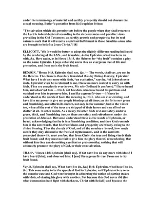 under the terminology of material and earthly prosperity should not obscure the
actual meaning. Butler's quotation from Keil explains it thus:
"The salvation which this promise sets before the people when they shall return to
the Lord is indeed depicted according to the circumstances and peculiar views
prevailing in the Old Testament, as earthly growth and prosperity; but its real
nature is such that it will receive a spiritual fulfillment in those Israelites alone who
are brought to belief in Jesus Christ."[18]
ELLICOTT, "(8) It would be better to adopt the slightly different reading indicated
by the rendering of the LXX., and translate, As for Ephraim, what has he to do
with, &c. Here again, as in Hosea 13:15, the Hebrew for “thy fruit” contains a play
on the name Ephraim. I (says Jehovah) am to thee an evergreen tree of life and
protection, and from me is thy fruit found.
BE SO , "Hosea 14:8. Ephraim shall say, &c. — The words, shall say, are not in
the Hebrew. The clause is therefore translated thus by Bishop Horsley, Ephraim!
What have I to do any more with idols, “an exultation,” says he, “of Jehovah over
idols. Ephraim! even he is returned to me. I have no more contest to carry on with
idols. They are completely overthrown. My sole Godhead is confessed.” I have heard
him, and observed him — It is I, not his idols, who have heard his petitions and
watched over him to preserve him. I am like a green fir-tree — If these be
understood as the words of God, the meaning is, It is I, who am ever-existing, and
have it in my power to give my people blessings at all times; as the fir is ever green
and flourishing, and affords its shelter, not only in the summer, but in the winter
too, when all the rest of the trees are stripped of their leaves and can afford no
shelter at all. In other words, As a weary traveller finds rest and safety under a
green, thick, and flourishing tree, so there are safety and refreshment under the
protection of Jehovah. But some understand these as the words of Ephraim, or
Israel, acknowledging that he is in a flourishing condition; and then God reminds
him in the next words, that his fruitfulness and prosperity are wholly owing to the
divine blessing. Thus the church of God, and all the members thereof, how much
soever they may abound in the fruits of righteousness, and in the comforts
connected therewith, must confess, that from Christ the true and living vine is their
fruit found; and they must not fail to give him the glory thereof, remembering, that
without him they can do nothing excellent or praiseworthy; nothing that will
ultimately promote the glory of God, or their own salvation.
TRAPP, "Hosea 14:8 Ephraim [shall say], What have I to do any more with idols? I
have heard [him], and observed him: I [am] like a green fir tree. From me is thy
fruit found.
Ver. 8. Ephraim shall say, What have I to do, &c.] Heb. Ephraim, what have I to do,
&c. This some make to be the speech of God to Ephraim; as if Ephraim here were
the vocative case and God were brought in abhorring the notion of parting stakes
with idols, of sharing his glory with another. But because this God never did (for
what communion hath light with darkness, Christ with Belial?) and because the
 
