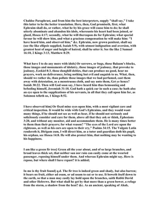 Chaldee Paraphrast, and from him the best interpreters, supply "shall say," I take
this latter to be the better translation. Here, then, God promiseth, first, what
Ephraim shall do, or rather, what he by his grace will cause him to do; he shall
utterly abominate and abandon his idols, whereunto his heart had been joined, or
glued, Hosea 4:17; secondly, what he will thereupon do for Ephraim; what special
favour he will show him, and what a gracious compensation he will make him: "I
have heard him, and observed him," &c. Ephraim, now grown penitent, shall say
(see the like ellipsis supplied, Isaiah 5:9), with utmost indignation and aversion, with
greatest heat of anger and height of hatred, shall he utter it. See the like 2 Samuel
16:10, 2 Kings 3:13, Matthew 8:29.
What have I to do any more with idols] Or sorrows, or bugs, those Balaam’s blocks,
those images and monuments of idolatry, those images of jealousy, that provoke to
jealousy, Ezekiel 8:3, those dunghill deities, that can produce no good, hear no
prayers, work no deliverance, bring nothing but evil and auguish to us. What, then,
should we rather do, than pollute those images that we had perfumed, cast them
away with detestation, as a menstruous cloth, and say unto them, Get ye hence?
Isaiah 30:22. Then will God soon say, I have heard him thus bemoaning and
befooling himself, Jeremiah 31:18. God hath a quick ear in such a case; he hath also
an eye open to the supplications of his servants, in all that they call upon him for, as
Solomon telleth us, 1 Kings 8:52.
I have observed him] Or fixed mine eyes upon him, with a most vigilant care and
critical inspection. It would be wide with God’s Ephraims, and they would want
many things, if he should not see as well as hear, if he should not seriously and
solicitously consider and care for them, above all that they ask or think, Ephesians
3:20, and without any monitor, aid and accommodate them. He is many times better
to them than their prayers; for what reason? "The eyes of the Lord are upon the
righteous, as well as his ears are open to their cry," Psalms 34:15. The Vulgate Latin
rendereth it, Dirigam eum, I will direct him, as a tutor and guardian doth his pupil,
his orphan, see Hosea 14:8. He will also protect him, that nothing may be wanting to
his happiness.
I am like a green fir tree] Green all the year about, and of so large branches, and
broad leaves thick set, that neither sun nor rain can easily come at the wearied
passenger, reposing himself under them. And whereas Ephraim might say, Here is
repose, but where shall I have repast? it is added;
In me is thy fruit found] q.d. The fir tree is indeed green and shady, but also barren;
it bears no fruit, either ad esum, or ad usum to eat or to use. It boweth itself down to
the earth, so that a man may easily lay hold upon the branches, saith Rabbi David
and other Hebrews. But what shall he get by that more than a green bower, a refuge
from the storm, a shadow from the heat? &c. As an ancient, speaking of Ahab,
 