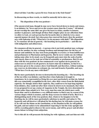observed him: I am like a green fir-tree: from me is thy fruit found.”
In discoursing on these words, we shall be naturally led to shew you,
I. The disposition of the true penitent—
[The unconverted man, though he may never have bowed down to stocks and stones,
is an idolater: he “loves and serves the creature more than the Creator.” All indeed
do not worship the same idol: one gives his heart to riches, another to honour,
another to pleasure; and though all these find a higher place in our affections than
we allow to God, yet each person has his favourite idol, to which he is in a more
especial manner devoted: but when grace has renewed the heart, then the penitent
says with Ephraim of old, “What have I to do anymore with idols?” His disposition
is, To renounce all sins in general,—his besetting sin in particular;— and this too
with indignation and abhorrence.
He renounces all sins in general.—A person who is not truly penitent may exchange
one sin for another; he may exchange lewdness and intemperance for the love of
honour and ambition: he may turn from prodigality to avarice; or from indifference
and profaneness to Pharisaism and hypocrisy. But he never remits one sin without
taking some other in its stead; yea, he frequently puts more into the scale of pride
and conceit, than ever he took out of that of sensuality or profaneness. But it is not
thus with the true penitent: he has commenced a war against sin in general; he
endeavours to attack it in all quarters; he knows that sin is idolatry, in that it is a
preference given to the creature above God himself; and therefore, without making
any reserves, he determines to extirpate sin, root and branch, if possible, and says,
“What have I to do any more with idols?”
But he more particularly devotes to destruction his besetting sin.—The besetting sin
of the ten tribes was idolatry: and therefore when Ephraim is brought to
repentance, he is represented as fixing his eyes more particularly on that sin. Indeed
this was remarkably exemplified in the Jews, after their return from the Babylonish
captivity: for though, before their captivity, they could never be kept long together
from idolatry, they could not after their return be drawn to it; insomuch, that when
it was proposed to set up a statue of Augustus in the Temple, the Jews determined to
perish rather than submit to it. ow every man has some sin which more easily
besets him: and it is oftentimes a very difficult matter to find it out, by reason of the
various shapes which it assumes, and the deep recesses in which it lurks. But it is a
distinguishing mark of the true penitent, that, whatever he imagines to be his
besetting sin, he will be more particularly solicitous to mortify and subue it. The
hypocrite and self-deceiver will plead for his darling lust; he will make excuses for
it; he will cast the blame on his constitution, or his situation in life; he will palliate
his guilt, and not endure to be admonished respecting it: but the truly upright soul
will be exceeding glad to discover his secret enemy, and will by prayer and all other
means labour to bring it into subjection.
or is this all: he will prosecute his lurking foe with vigilance, and cast him out with
 
