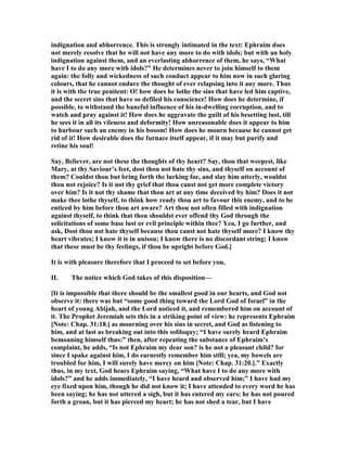 indignation and abhorrence. This is strongly intimated in the text: Ephraim does
not merely resolve that he will not have any more to do with idols; but with an holy
indignation against them, and an everlasting abhorrence of them, he says, “What
have I to do any more with idols?” He determines never to join himself to them
again: the folly and wickedness of such conduct appear to him now in such glaring
colours, that he cannot endure the thought of ever relapsing into it any more. Thus
it is with the true penitent: O! how does he lothe the sins that have led him captive,
and the secret sins that have so defiled his conscience! How does he determine, if
possible, to withstand the baneful influence of his in-dwelling corruption, and to
watch and pray against it! How does he aggravate the guilt of his besetting lust, till
he sees it in all its vileness and deformity! How unreasonable does it appear to him
to harbour such an enemy in his bosom! How does he mourn because he cannot get
rid of it! How desirable does the furnace itself appear, if it may but purify and
retine his soul!
Say, Believer, are not these the thoughts of thy heart? Say, thou that weepest, like
Mary, at thy Saviour’s feet, dost thou not hate thy sins, and thyself on account of
them? Couldst thou but bring forth the lurking foe, and slay him utterly, wouldst
thou not rejoice? Is it not thy grief that thou canst not get more complete victory
over him? Is it not thy shame that thou art at any time deceived by him? Does it not
make thee lothe thyself, to think how ready thou art to favour this enemy, and to be
enticed by him before thou art aware? Art thou not often filled with indignation
against thyself, to think that thou shouldst ever offend thy God through the
solicitations of some base lust or evil principle within thee? Yea, I go further, and
ask, Dost thou not hate thyself because thou canst not hate thyself more? I know thy
heart vibrates; I know it is in unison; I know there is no discordant string; I know
that these must be thy feelings, if thou be upright before God.]
It is with pleasure therefore that I proceed to set before you,
II. The notice which God takes of this disposition—
[It is impossible that there should be the smallest good in our hearts, and God not
observe it: there was but “some good thing toward the Lord God of Israel” in the
heart of young Abijah, and the Lord noticed it, and remembered him on account of
it. The Prophet Jeremiah sets this in a striking point of view: he represents Ephraim
[ ote: Chap. 31:18.] as mourning over his sins in secret, and God as listening to
him, and at last as breaking out into this soliloquy; “I have surely heard Ephraim
bemoaning himself thus:” then, after repeating the substance of Ephraim’s
complaint, he adds, “Is not Ephraim my dear son? is he not a pleasant child? for
since I spake against him, I do earnestly remember him still; yea, my bowels are
troubled for him, I will surely have mercy on him [ ote: Chap. 31:20.].” Exactly
thus, in my text, God hears Ephraim saying, “What have I to do any more with
idols?” and he adds immediately, “I have heard and observed him;” I have had my
eye fixed upon him, though he did not know it; I have attended to every word he has
been saying; he has not uttered a sigh, but it has entered my ears; he has not poured
forth a groan, but it has pierced my heart; he has not shed a tear, but I have
 