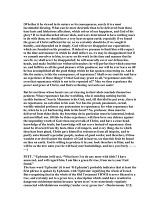 [Whether it be viewed in its nature or its consequences, surely it is a most
inestimable blessing. What can be more desirable than to be delivered from those
base lusts and idolatrous affections, which rob us of our happiness, and God of his
glory? If we had discarded all our idols, and were determined to have nothing more
to do with them, we should have a very heaven upon earth; especially if we found
the grace of Christ sufficient for us; as we certainly should do, if we sought it
humbly, and depended on it simply. God will never disappoint our expectations
which are founded on his promises. If indeed we presume to limit him with respect
to the time and manner in which he shall deliver us, we may be disappointed; but if
we commit ourselves to him, to carry on his work in the time and manner that he
sees fit, we shall never be disappointed: he will assuredly cover our defenceless
heads, and make fruitful our withered branches: he will perfect that which concerns
us, and fulfil in us all the good pleasure of his goodness; nor will he ever leave us till
he has accomplished all the good things which he has spoken concerning us. And is
this the nature, is this the consequence, of repentance? Shall every contrite soul have
an experience of these things? O that God may grant us all, “repentance unto life,
even that repentance which is not to be repented of!” May we thus experience the
power and grace of Christ, and find everlasting rest unto our souls!
But let not those whose hearts are yet cleaving to their idols conclude themselves
penitent. What repentance has the worldling, who is minding nothing but his
earthly business? Surely Mammon is his God; and, till this idol be put away, there is
no repentance, no salvation to his soul. or has the proud, passionate, carnal,
worldly-minded professor any pretensions to repentance; for what repentance has
he, when he is yet harbouring idols in his heart? o, professor, thou must be
delivered from thine idols; thy besetting sin in particular must be lamented, lothed,
and mortified: nor, till this be thine experience, wilt thou have any defence against
the impending wrath of God: thou mayest talk of Christ, and have a clear head-
knowledge of the truth; but knowledge will not serve instead of repentance: thou
must be divorced from thy lusts, thine evil tempers, and every thing else to which
thou hast been glued. Christ gave himself to redeem us from all iniquity, and to
purify unto himself a peculiar people, zealous of good works; and therefore, if thou
wouldst ever dwell under the shadow of God in heaven, see that this fruit be found
on thee on earth. God is willing to produce it in you: look therefore to Him; and he
will be as the dew unto you; he will heal your backslidings, and love you freely — —
—]
PETT, "‘Ephraim (will say), “What have I to do any more with idols? I have
answered, and will regard him. I am like a green fir-tree, from me is your fruit
found.”
The bare word ‘Ephraim’ (it is not ‘O Ephraim’) probably indicates that at least the
first phrase is spoken by Ephraim, with ‘Ephraim’ signifying the whole of Israel.
But recognising that in the whole of the Old Testament YHWH is never likened to a
tree, and certainly not to a green tree, a description which could have resulted in
dangerous misinterpretation because ‘green trees’ were notoriously regularly
connected with idolatrous worship (‘under every green tree’ - Deuteronomy 12:2;
 