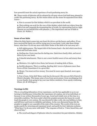 how powerful must the actual experience of such pardoning mercy be.
IV. These words of Ephraim will be adopted by all upon whom God hath been pleased to
confer His pardoning mercy. By this means alone can the sinner be separated from idols.
Learn—
1. How to account for that idolatry which is so prevalent in the world.
2. That nothing can avail for the cure of this idolatry which doth not relieve from the
guilt of sin and vanquish the tormenting fear of wrath, by representing God in a light
wherein we can behold Him with pleasure. 3 The importance and use of faith in
Christ. (R. Walker.)
Some of our idols
When the Holy Spirit comes into any heart He drives out the buyers and sellers. If you
have received the Spirit you will be crying now in your heart: Lord, take these things
hence; what have I to do any more with idols? Some of the idols to be cast away are—
1. Self-righteousness. The largest idol of the human heart—the idol which man loves
most and God hates most.
2. Darling sins. Every man has his darling sins. Dash down family idols, and secret
idols of your own heart.
3. Unlawful attachments. There is not a more fruitful source of sin and misery than
this.
4. Ministers. It is right to love them, but beware of making idols of them.
5. Earthly pleasures. This is a smiling, dazzling idol. Lovers of pleasure more than
lovers of God. Sometimes it is a gross idol.
6. Money. You must not love money. You must be more open-hearted, more open-
handed.
7. Fear of man. Grim idol! Many souls has he devoured. His eyes are full of hatred to
Christ’s disciples. This keeps some of you from secret prayer, from worshipping God
in your family, from going to lay your case before ministers, from openly confessing
Christ. (R. M. M’Cheyne.)
Turnings in life
This is a touching delineation of true repentance, not the less applicable to us in our
turning to God because it describes the repentance of a nation, not of an individual, or
because it was written thousands of years ago. Israel and Judah were at this time in a
miserable condition. The form under which the prophet presents the lesson he would
teach his people is very curious. He was directed to take a wife; she was faithless to him,
and fell lower and lower in infidelity and infamy. In his own distracted home-life the
prophet is taught to see a parable of the state of his country. The words of the text are
spoken partly by returning and repentant Israel, and partly by God. Ephraim exclaims,
“What have I to do any more with idols?” The response of God is, “I have heard him, and
observed him.”
1. The recoil and disgust of Ephraim when he remembers his past idolatries. Idolatry
 