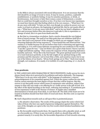 in the Bible is always associated with moral debasement. It is not necessary that the
idol should be an image of wood or stone. It may be money, position, a splendid
establishment, or aesthetic feeling; it may be senseless parsimony, or drink, or
licentiousness. And sooner or later there comes a sense of debasement, a wonder
that we could have brought ourselves so low. If we have ever known true repentance,
we must have known also that feeling which is of its very essence,—“What have I to
do any more with idols” To hate our idol, even though we confess its power over our
souls, is at least an advance, the beginning of spiritual life, But by one manly effort to
say,—“What have I to do any more with idols?” and to lay our heart’s allegiance and
love and reverence before Him who deserves it and asks it, this is repentance or
change of mind, this is to pass from death unto life.
2. But that is a tremendous revolution. Such a resolve demands the very highest
form of moral courage. The spell of our false gods does not withdraw itself all at
once: But God is not unaware of the struggle in which you are engaged. And to
returning Ephraim His loving response is, “I have heard him and observed him.” Our
warfare is so feeble because we do not believe that God is witnessing and approving
and aiding us. It is well to hear Ephraim recognising his own weakness in the words,
“I am like a green fir-tree.” “I do not think I am a giant of the forest; I know I am but
a slight and delicate sapling.” Then comes the response of God, deepening Ephraim’s
humility and trust, “From Me is thy fruit found.” The great spiritual need of our souls
is to trust God more perfectly, to lay the full weight of our spiritual being on His
promises and His character; not to trust Him a little, and ourselves much, but to say
out of the fulness of our hearts, “All my fresh springs are in Thee.” Such trust means
strength, not weakness. It is manly; it is truthful; it is self-respecting. (J. A. Jacob, M.
D.)
True penitents
I. THE LANGUAGE AND CHARACTER OF TRUE PENITENTS. Godly sorrow for sin is
always found when sin is perceived in its pollution and native deformity. The language,
“What have I to do any more with idols?” is the language of confession: a sincere
acknowledgement of sin committed against God. Unless the sinner confess his sins unto
God he cannot entertain the least degree of hope that they will be forgiven. But this
sorrow is not that godly sorrow which issues in repentance unto salvation, unless it has
respect to Him who was made a sin-offering for us. Godly sorrow is the gift of God. It is
the effect of His Spirit brooding on the heart, softening and melting it. A constituent part
of true repentance is faith in the Saviour of sinners. It implies also a steadfast
determination to break away from idols, to cast them off. The idols of the heart are to be
treated as heathen should treat their idols of wood and stone. But this costs us supreme
difficulty.
II. God’s disposition towards such as call upon Him in penitential prayer.
1. His attentive observation. The words of this passage depict the notice which God
takes of those who have any spark of generous indignation against themselves. The
ears of the Almighty are open to the very first words which betoken humiliation and
penitence.
2. His favourable mind towards them. He regards them with a placable mind, as well
as a favourable eye. If there is any one truth to which we should cling with the
greatest tenacity it is surely this, the favourable disposition of God towards returning
 