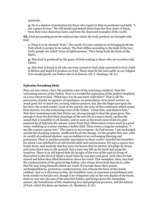 penitents.
3. He is a shadow of protection for those who repair to Him in penitence and faith. “I
am a green fir-tree.” He will shield and defend them from the fiery darts of Satan,
from their own clamorous lusts, and from the depraved examples of the world.
III. Fruit proceeding prom the relation into which the truly penitent are brought with
God.
1. What is to be deemed “fruit.” The worth of a tree consists in its bringing forth the
fruit which is proper to its nature. The fruit differs according to the kind of the tree.
God’s people are called “trees of righteousness.” They bring forth the fruits of the
Spirit.
2. This fruit is produced by the grace of God working in those who are in union with
Christ.
3. This fruit is found in all who are truly turned to God, truly converted to God. Faith
is lifeless and dead if it produce no fruit. There must be life and reality in our religion
if we would glorify our Father who is in heaven. (H. J. Hastings, M. A.)
Ephraim forsaking idols
Here are two voices—first, the penitent voice of the returning wanderer, then the
welcoming answer of the Father. Here is a wonderful expression of the perfect simplicity
of a true return to God. “What have I to do any more with idols?” That is all! No
paroxysms of grief, no agonies of repentance, no prescription of so much sorrow, so
much grief, for so much sin; no long, tedious process, but, like the finger put upon the
key here, the sound yonder. Look at the answer, the echo of this confession which comes
from heaven: it is the welcoming voice of the Father, “I hear him, and observe him.”
Note how instantaneously that Divine ear, strong enough to hear the grass grow, fine
enough to hear the first faint shootings of the new life in a man’s heart, catches the
sound that is inaudible to all besides, and as soon as the word comes from the pale
penitent lip of Ephraim the answer comes from God. Observation is here used in a good
sense: watching as a nurse watches a feeble child. Then comes a singular metaphor. “I
am like a green cyprus-tree.” The cyprus is an evergreen. So God means, I am unchanged
amidst the changing seasons, unaffected by all the change. To the prophet this tree, with
its wealth of continual shadow, was an emblem of an unchanging blessing and
protection. There is another possible association in these words—fanciful but beautiful—
for which I am indebted to an old Jewish rabbi and commentator. He says a cyprus-tree
bends down, and anybody that has seen one knows that its shelves of leafage do droop
and come down near to the ground; that a man may lift up his hand and grasp the
branches. There is an old legend that the boughs of the tree of life used to droop of
themselves to the level of Adam’s hand when he was pure and good. And when he had
sinned and fallen they lifted themselves above his reach. This metaphor, then, may hint
the condescension of the great loving Father, who stoops down from heaven in order
that He may bring Himself within our reach. If you take these three points,
unchangeableness, protection, condescension, you exhaust the force of this lovely
emblem. And so it all comes to this: the humblest voice of conscious unworthiness and
lowly resolve to forsake evil, though it be whispered only in the very depths of the heart,
finds its way into the ears of the merciful Father, and brings down the immediate
answer, the benediction of His shadowing love and perpetual presence, and the fulness
of fruit, which He alone can bestow. (A. Maclaren, D. D.)
 