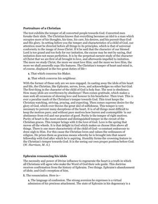 Portraiture of a Christian
The text exhibits the temper of all converted people towards God. Converted men
forsake their idols. The Christian knows that everything becomes an idol to a man which
occupies more of his thoughts, his time, his care, his desires, and his pursuit than God
and His glory. In setting before you the temper and characteristics of a child of God, our
attention must be directed before all things to its principles, which is that of universal
conformity to the image of Jesus Christ. If it be said that the character of our blessed
Lord is too grand and too holy for our imitation, the excuse may be met by saying, that
imitation does not mean perfection. It is by the perpetual earnest study of the character
of Christ that we are first of all brought to love, and afterwards impelled to imitation.
The more we study Christ, the more we must love Him; and the more we love Him, the
more we shall assuredly copy His features. The Christian’s temper of heart and mind is,
of course, displayed in the two great duties of life—
1. That which concerns his Maker.
2. That which concerns his neighbour.
With the former of these only are we now engaged. In casting away the idols of his heart
and life, the Christian, like Ephraim, serves, loves, and acknowledges no other but God.
The first thing in the character of the child of God is holy fear. The next is obedience.
How many idols are overthrown by obedience! Then comes gratitude, which makes a
man seek all occasions of showing love and honour to his benefactor. Then trust. This is
ever a peculiar mark of the Christian’s temper towards God. This trust keeps the
Christian watching, striving, praying, and expecting. Then comes supreme desire for the
glory of God, which over throws the great idol of selfishness. This temper is very
necessary to prevent many deceptions of the heart. It is of all things most difficult to
keep the motives pure; and without pure motives how barren and contemptible ‘is our
abstinence from evil and our practice of good. Purity is the temper of right motives.
Purity of heart is the most eminent and distinguished temper in the circuit of the
Christian graces. This temper brings with it the love of God. Love is the spring that
moves all the wheels. It is that delight in God which makes us choose Him above all
things. There is one more characteristic of the child of God—a constant endeavour to
draw nigh to Him. For this cause the Christian loves and values the ordinances of
religion. He prizes them as gracious means whereby he is brought into that nearer
fellowship with God after which he is aspiring. Humility forms the crowning feature in
the Christian’s temper towards God. It is the seeing our own proper position before God.
(W. Harrison, M. A.)
Ephraim renouncing his idols
The necessity and power of Divine influence to regenerate the heart is a truth in which
all Christians will agree who make the Word of God their sole guide. This doctrine
receives confirmation from the history of Ephraim. Two things. Ephraim’s abandonment
of idols; and God’s reception of him.
I. The renunciation. Here is—
1. The language of confession. The strong aversion he expresses is a virtual
admission of his precious attachment. The state of Ephraim in his degeneracy is a
 