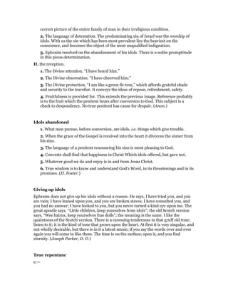 correct picture of the entire family of man in their irreligious condition.
2. The language of detestation. The predominating sin of Israel was the worship of
idols. With us the sin which has been most prevalent lies the heaviest on the
conscience, and becomes the object of the most unqualified indignation.
3. Ephraim resolved on the abandonment of his idols. There is a noble promptitude
in this pious determination.
II. the reception.
1. The Divine attention. “I have heard him.”
2. The Divine observation. “I have observed him:”
3. The Divine protection. “I am like a green fir-tree,” which affords grateful shade
and security to the traveller. It conveys the ideas of repose, refreshment, safety.
4. Fruitfulness is provided for. This extends the previous image. Reference probably
is to the fruit which the penitent bears after conversion to God. This subject is a
check to despondency. No true penitent has cause for despair. (Anon.)
Idols abandoned
1. What men pursue, before conversion, are idols, i.e. things which give trouble.
2. When the grace of the Gospel is received into the heart it divorces the sinner from
his sins.
3. The language of a penitent renouncing his sins is most pleasing to God.
4. Converts shall find that happiness in Christ Which idols offered, but gave not.
5. Whatever good we do and enjoy is in and from Jesus Christ.
6. True wisdom is to know and understand God’s Word, in its threatenings and in its
promises. (H. Foster.)
Giving up idols
Ephraim does not give up his idols without a reason. He says, I have tried you, and you
are vain; I have leaned upon you, and you are broken staves; I have consulted you, and
you had no answer; I have looked to you, but you never turned a kind eye upon me. The
great apostle says, “Little children, keep yourselves from idols”; the old Scotch version
says, “Wee bairns, keep yourselves frae dolls”; the meaning is the same. I like the
quaintness of the Scotch version. There is a caressing tenderness in that gruff old tone;
listen to it; it is the kind of tone that grows upon the heart. At first it is very singular, and
not wholly desirable, but there is in it a latent music; if you say the words over and over
again you will come to like them. The time is on the surface; open it, and you find
eternity. (Joseph Parker, D. D.)
True repentanc
e:—
 