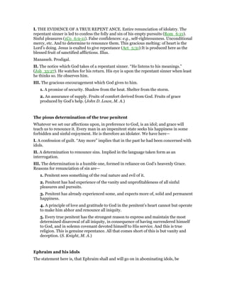 I. THE EVIDENCE OF A TRUE REPENT ANCE. Entire renunciation of idolatry. The
repentant sinner is led to confess the folly and sin of his empty pursuits (Rom_6:21).
Sinful pleasures (1Co_6:9-11). False confidences: e.g., self-righteousness. Unconditional
mercy, etc. And to determine to renounce them. This gracious melting: of heart is the
Lord’s doing. Jesus is exalted to give repentance (Act_5:31):It is produced here as the
blessed fruit of sanctified afflictions. Illus.
Manasseh. Prodigal.
II. The notice which God takes of a repentant sinner. “He listens to his meanings.”
(Job_33:27). He watches for his return. His eye is upon the repentant sinner when least
he thinks so. He observes him.
III. The gracious encouragement which God gives to him.
1. A promise of security. Shadow from the heat. Shelter from the storm.
2. An assurance of supply. Fruits of comfort derived from God. Fruits of grace
produced by God’s help. (John D. Lowe, M. A.)
The pious determination of the true penitent
Whatever we set our affections upon, in preference to God, is an idol; and grace will
teach us to renounce it. Every man in an impenitent state seeks his happiness in some
forbidden and sinful enjoyment. He is therefore an idolater. We have here—
I. A confession of guilt. “Any more” implies that in the past he had been concerned with
idols.
II. A determination to renounce sins. Implied in the language taken form as an
interrogation.
III. The determination is a humble one, formed in reliance on God’s heavenly Grace.
Reasons for renunciation of sin are—
1. Penitent sees something of the real nature and evil of it.
2. Penitent has had experience of the vanity and unprofitableness of all sinful
pleasures and pursuits.
3. Penitent has already experienced some, and expects more of, solid and permanent
happiness.
4. A principle of love and gratitude to God in the penitent’s heart cannot but operate
to make him abhor and renounce all iniquity.
5. Every true penitent has the strongest reason to express and maintain the most
determined disavowal of all iniquity, in consequence of having surrendered himself
to God, and in solemn covenant devoted himself to His service. And this is true
religion. This is genuine repentance. All that comes short of this is but vanity and
deception. (S. Knight, M. A.)
Ephraim and his idols
The statement here is, that Ephraim shall and will go on in abominating idols, be
 