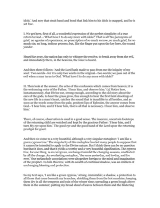 idols.’ And now that strait band and bond that link him to his idols is snapped, and he is
set free.
I. We get here, first of all, a wonderful expression of the perfect simplicity of a true
return to God.—‘What have I to do any more with idols?’ That is all! No paroxysms of
grief, no agonies of repentance, no prescription of so much sorrow, so much grief, for so
much sin; no long, tedious process; but, like the finger put upon the key here, the sound
yonder.
Heard far away, the nation has only to whisper the resolve, to break away from the evil,
and immediately there, in the heavens, the voice is heard.
And then there follows: ‘And the Lord hath made to pass from me the iniquity of my
soul.’ Two words—for it is only two words in the original—two words; we pass out of the
evil when a man turns to God. ‘What have I to do any more with idols?’
II. Then look at the answer, the echo of this confession which comes from heaven; it is
the welcoming voice of the Father, ‘I hear him, and observe him.’ (1) Notice how,
instantaneously, that Divine ear, strong enough, according to the old story about the
ears of the gods, to hear the grass grow, fine enough to hear the first faint shootings of
the new life in a man’s heart, catches the sound that is inaudible to all besides, and as
soon as the words come from the pale, penitent lips of Ephraim, the answer comes from
God—‘I hear him; and if I hear him, that is all that is necessary. I hear him, and observe
him.’
There, of course, observation is used in a good sense. The insecure, uncertain footsteps
of the returning child are watched and kept by the gracious Father: ‘I hear him, and I
turn My eye upon him.’ The good eye and the good hand of the Lord upon the returning
prodigal for good.
And then we come to a very beautiful, although a very singular metaphor: ‘I am like a
green cypress tree.’ The singularity of this metaphor has led many people to suppose that
it cannot be intended to apply to the Divine nature. But I think there can be no question
but that it does, and that it yields a worthy and a very beautiful signification. The cypress
tree, for one thing, is an evergreen, unchanged amidst the changing seasons, unaffected
by all the change. An everlasting metaphor, ‘the same yesterday, and to-day, and for
ever.’ Our melancholy associations were altogether foreign to the mind and imagination
of the prophet. To him this tree, with its wealth of continual shadow, was an emblem of
unchanging blessing and protection.
So my text says, ‘I am like a green cypress,’ strong, immutable; a shadow, a protection to
all those that come beneath my branches, shielding them from the hot sunshine; keeping
them dry in all the tempests and rain of the winter time; spreading a green bough above
them in the summer; putting my broad sheaf of leaves between them and the blistering
 