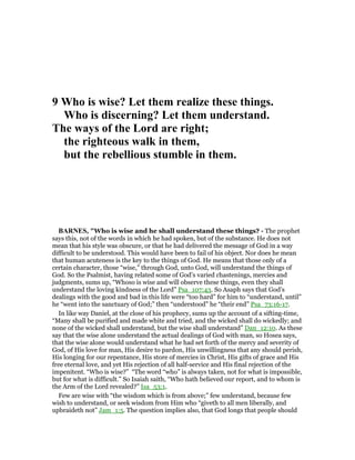 9 Who is wise? Let them realize these things.
Who is discerning? Let them understand.
The ways of the Lord are right;
the righteous walk in them,
but the rebellious stumble in them.
BAR ES, "Who is wise and he shall understand these things? - The prophet
says this, not of the words in which he had spoken, but of the substance. He does not
mean that his style was obscure, or that he had delivered the message of God in a way
difficult to be understood. This would have been to fail of his object. Nor does he mean
that human acuteness is the key to the things of God. He means that those only of a
certain character, those “wise,” through God, unto God, will understand the things of
God. So the Psalmist, having related some of God’s varied chastenings, mercies and
judgments, sums up, “Whoso is wise and will observe these things, even they shall
understand the loving kindness of the Lord” Psa_107:43. So Asaph says that God’s
dealings with the good and bad in this life were “too hard” for him to “understand, until”
he “went into the sanctuary of God;” then “understood” he “their end” Psa_73:16-17.
In like way Daniel, at the close of his prophecy, sums up the account of a sifting-time,
“Many shall be purified and made white and tried, and the wicked shall do wickedly; and
none of the wicked shall understand, but the wise shall understand” Dan_12:10. As these
say that the wise alone understand the actual dealings of God with man, so Hosea says,
that the wise alone would understand what he had set forth of the mercy and severity of
God, of His love for man, His desire to pardon, His unwillingness that any should perish,
His longing for our repentance, His store of mercies in Christ, His gifts of grace and His
free eternal love, and yet His rejection of all half-service and His final rejection of the
impenitent. “Who is wise?” “The word “who” is always taken, not for what is impossible,
but for what is difficult.” So Isaiah saith, “Who hath believed our report, and to whom is
the Arm of the Lord revealed?” Isa_53:1.
Few are wise with “the wisdom which is from above;” few understand, because few
wish to understand, or seek wisdom from Him who “giveth to all men liberally, and
upbraideth not” Jam_1:5. The question implies also, that God longs that people should
 