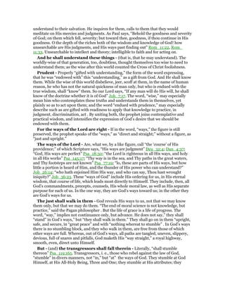 understand to their salvation. He inquires for them, calls to them that they would
meditate on His mercies and judgments. As Paul says, “Behold the goodness and severity
of God; on them which fell, severity; but toward thee, goodness, if thou continue in His
goodness. O the depth of the riches both of the wisdom and knowledge of God! how
unsearchable are His judgments, and His ways past finding out” Rom_11:22, Rom_
11:33. Unsearchable to intellect and theory; intelligible to faith and for acting on.
And he shall understand these things - (that is, that he may understand). The
worldly-wise of that generation, too, doubtless, thought themselves too wise to need to
understand them; as the wise after this world counted the Cross of Christ foolishness.
Prudent - Properly “gifted with understanding,” the form of the word expressing,
that he was “endowed with” this “understanding,” as a gift from God. And He shall know
them. While the wise of this world disbelieve, jeer, scoff at them, in the name of human
reason, he who has not the natural quickness of man only, but who is endued with the
true wisdom, shall “know” them. So our Lord says, “If any man will do His will, he shall
know of the doctrine whether it is of God” Joh_7:17. The word, “wise,” may especially
mean him who contemplates these truths and understands them in themselves, yet
plainly so as to act upon them; and the word “endued with prudence,” may especially
describe such as are gifted with readiness to apply that knowledge to practice, in
judgment, discrimination, act . By uniting both, the prophet joins contemplative and
practical wisdom, and intensifies the expression of God’s desire that we should be
endowed with them.
For the ways of the Lord are right - If in the word, “ways,” the figure is still
preserved, the prophet speaks of the “ways,” as “direct and straight;” without a figure, as
“just and upright.”
The ways of the Lord - Are, what we, by a like figure, call “the ‘course’ of His
providence;” of which Scripture says, “His ways are judgment” Deu_32:4; Dan_4:37;
“God, His ways are perfect” Psa_18:30; “the Lord is righteous in all His ways, and holy
in all His works” Psa_145:17; “Thy way is in the sea, and Thy paths in the great waters,
and Thy footsteps are not known” Psa_77:19; “lo, these are parts of His ways, but how
little a portion is heard of Him, and the thunder of His power who can understand?”
Job_26:14; “who hath enjoined Him His way, and who can say, Thou hast wrought
iniquity?” Job_36:23. These “ways of God” include His ordering for us, in His eternal
wisdom, that course of life, which leads most directly to Himself. They include, then, all
God’s commandments, precepts, counsels, His whole moral law, as well as His separate
purpose for each of us. In the one way, they are God’s ways toward us; in the other they
are God’s ways for us.
The just shall walk in them - God reveals His ways to us, not that we may know
them only, but that we may do them. “The end of moral science is not knowledge, but
practice,” said the Pagan philosopher . But the life of grace is a life of progress. The
word, “way,” implies not continuance only, but advance. He does not say,” they shall
“stand” in God’s ways,” but “they shall walk in them.” They shall go on in them “upright,
safe, and secure, in “great peace” and with “nothing whereat to stumble” . In God’s ways
there is no stumbling block, and they who walk in them, are free from those of which
other ways are full. Whereas, out of God’s ways, all paths are tangled, uneven, slippery,
devious, full of snares and pitfalls, God maketh His “way straight,” a royal highway,
smooth, even, direct unto Himself.
But - (and) the transgressors shall fall therein - Literally, “shall stumble
thereon” Psa_119:165. Transgressors, i. e., those who rebel against the law of God,
“stumble” in divers manners, not “in,” but “at” the ways of God. They stumble at God
Himself, at His All-Holy Being, Three and One; they stumble at His attributes; they
 
