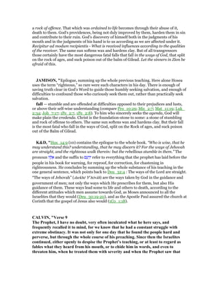 a rock of offence. That which was ordained to life becomes through their abuse of it,
death to them. God's providences, being not duly improved by them, harden them in sin
and contribute to their ruin. God's discovery of himself both in the judgments of his
mouth and in the judgments of his hand is to us according as we are affected under it.
Recipitur ad modum recipientis - What is received influences according to the qualities
of the receiver. The same sun softens wax and hardens clay. But of all transgressors
those certainly have the most dangerous fatal falls that fall in the ways of God, that split
on the rock of ages, and suck poison out of the balm of Gilead. Let the sinners in Zion be
afraid of this.
JAMISO , "Epilogue, summing up the whole previous teaching. Here alone Hosea
uses the term “righteous,” so rare were such characters in his day. There is enough of
saving truth clear in God’s Word to guide those humbly seeking salvation, and enough of
difficulties to confound those who curiously seek them out, rather than practically seek
salvation.
fall — stumble and are offended at difficulties opposed to their prejudices and lusts,
or above their self-wise understanding (compare Pro_10:29; Mic_2:7; Mat_11:19; Luk_
2:34; Joh_7:17; 1Pe_2:7, 1Pe_2:8). To him who sincerely seeks the agenda, God will
make plain the credenda. Christ is the foundation-stone to some: a stone of stumbling
and rock of offense to others. The same sun softens wax and hardens clay. But their fall
is the most fatal who fall in the ways of God, split on the Rock of ages, and suck poison
out of the Balm of Gilead.
K&D, "Hos_14:9 (10) contains the epilogue to the whole book. “Who is wise, that he
may understand this? understanding, that he may discern it? For the ways of Jehovah
are straight, and the righteous walk therein: but the rebellious stumble in them.” The
pronoun ‫ה‬ ֶ ֵ‫א‬ and the suffix to ‫ם‬ ֵ‫ע‬ ָ‫ד‬ֵ‫י‬ refer to everything that the prophet has laid before the
people in his book for warning, for reproof, for correction, for chastening in
righteousness. He concludes by summing up the whole substance of his teaching in the
one general sentence, which points back to Deu_32:4 : The ways of the Lord are straight.
“The ways of Jehovah” (darkhē Ye
hōvâh) are the ways taken by God in the guidance and
government of men; not only the ways which He prescribes for them, but also His
guidance of them. These ways lead some to life and others to death, according to the
different attitudes which men assume towards God, as Moses announced to all the
Israelites that they would (Deu_30:19-20), and as the Apostle Paul assured the church at
Corinth that the gospel of Jesus also would (1Co_1:18).
CALVI , "Verse 9
The Prophet, I have no doubt, very often inculcated what he here says, and
frequently recalled it to mind, for we know that he had a constant struggle with
extreme obstinacy. It was not only for one day that he found the people hard and
perverse, but through the whole course of his preaching. Since then the Israelites
continued, either openly to despise the Prophet’s teaching, or at least to regard as
fables what they heard from his mouth, or to chide him in words, and even to
threaten him, when he treated them with severity and when the Prophet saw that
 