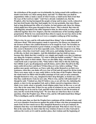 the wickedness of the people was irreclaimable, he, being armed with confidence, no
doubt went forth very often among them, and said “Ye think that you shall be
unpunished, while ye make a mock of what I teach; ye shall surely find at last that
the ways of the Lord are right.” And I have already reminded you, that the
Prophets, after having harangued the people at large and in many words, reduced at
last into brief heads what they had taught; for it is not probable, that since Hosea
had so long discharged the office of a teacher, he had spoken only these few things,
which might have been gone through in three hours. This is absurd. But when he
had diligently attended to the office deputed to him, he afterwards, as I have said,
collected together these few chapters, that the remembrance of his teaching might be
perpetuated. What he was constrained then often to repeat, he now lays down at the
end of his book, that it might be as it were a complete sealing up of his teaching.
Who is wise, he says, and he will understand these things? who is intelligent, and he
will know them? This interrogatory mode is expressive; for Hosea was amazed at
the fewness of those who yielded themselves to be taught by God. The Israelites no
doubt, arrogated to themselves great wisdom, as ungodly men are wont to do. For
they seem to themselves to be then especially acute, when they laugh at every thing
like piety, when they treat God’s name with scorn, and indulge themselves, as we see
at this day, in their own impiety. And this diabolical rage lays hold on many,
because they think that they would be very simple and stupid, were they to embrace
any thing the Scripture contains. “O! what is faith but foolish credulity?” This is the
thought that comes to their minds. There are also filthy dogs, who hesitate not to
vomit forth such a reproach as this, “Only believe! But what is this thy believing,
but wilfully to give up all judgement and all choice, and to allow thyself to be like
mute cattle driven here and there? If then thou art wise, believe nothing.” Thus
godless men speak; and hence, as I have said, they pride themselves on their own
acuteness, when they can shake off every fear of God and all regard for divine truth.
There were many such, we may easily believe, in the time of the Prophet. Since then
the whole land was filled with dreadful contempt of God, and yet men commonly
thought themselves wise, nay, imagined in their deep thoughts, as Isaiah says, (101)
that they could deceive God, he now asks, Who is wise, and he will understand? As
though he said, “I indeed see, that if I believe you, ye are all wise; for, imitating the
giants, ye dare to rise up against God, and ye think yourselves ingenious when ye
elude every truth, when ye proudly tread religion under foot; in this way ye are all
wise. But at the same time, if there be any grain of wisdom in you, you must surely
acknowledge me to be sent by God, and that what I declare is not the invention of
men, but the word of the living God.” We now then see what force there is in this
question, when the Prophet says, Who is wise, and he will understand these things?
Who is intelligent, and he will know them?
We at the same time see that the Prophet here condemns all the wisdom of men, and
as it were thunders from heaven against the pride of those who thus presumptuously
mock God; for how much soever they imagined themselves to be pre-eminent, he
intimates that they were both blind and stupid and mad. Who then is wise? he says.
But at the same time, he shows that the true wisdom of men is to obey God and to
embrace his word; as it is said in another place, that wisdom and the beginning of
 