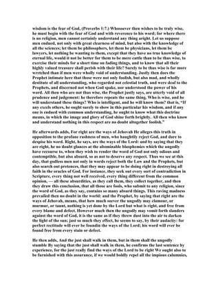 wisdom is the fear of God, (Proverbs 1:7.) Whosoever then wishes to be truly wise,
he must begin with the fear of God and with reverence to his word; for where there
is no religion, men cannot certainly understand any thing aright. Let us suppose
men endued, not only with great clearness of mind, but also with the knowledge of
all the sciences; let them be philosophers, let them be physicians, let them be
lawyers, let nothing be wanting to them, except that they have no true knowledge of
eternal life, would it not be better for them to be mere cattle than to be thus wise, to
exercise their minds for a short time on fading things, and to know that all their
highly valued treasure shall perish with their life? Surely to be thus wise is far more
wretched than if men were wholly void of understanding. Justly then does the
Prophet intimate here that those were not only foolish, but also mad, and wholly
destitute of all understanding, who regarded not celestial truth, and were deaf to the
Prophets, and discerned not when God spake, nor understood the power of his
word. All then who are not thus wise, the Prophet justly says, are utterly void of all
prudence and judgement: he therefore repeats the same thing, Who is wise, and he
will understand these things? Who is intelligent, and he will know them? that is, “If
any excels others, he ought surely to show in this particular his wisdom, and if any
one is endued with common understanding, he ought to know what this doctrine
means, in which the image and glory of God shine forth brightly. All then who know
and understand nothing in this respect are no doubt altogether foolish.”
He afterwards adds, For right are the ways of Jehovah He alleges this truth in
opposition to the profane rashness of men, who haughtily reject God, and dare to
despise his word. Right, he says, are the ways of the Lord: and by saying that they
are right, he no doubt glances at the abominable blasphemies which the ungodly
have recourse to, when they wish to render the word of God not only odious and
contemptible, but also absurd, so as not to deserve any respect. Thus we see at this
day, that godless men not only in words reject both the Law and the Prophets, but
also search out pretences, that they may appear to be doing right in destroying all
faith in the oracles of God. For instance, they seek out every sort of contradiction in
Scripture, every thing not well received, every thing different from the common
opinion, — all these absurdities, as they call them, they collect together, and then
they draw this conclusion, that all those are fools, who submit to any religion, since
the word of God, as they say, contains so many absurd things. This raving madness
prevailed then no doubt in the world: and the Prophet, by saying that right are the
ways of Jehovah, means, that how much soever the ungodly may clamour, or
murmur, or taunt, nothing is yet done by the Lord but what is right, and free from
every blame and defect. However much then the ungodly may vomit forth slanders
against the word of God, it is the same as if they threw dust into the air to darken
the light of the sun; just so much they effect, he seems to say, by their audacity: for
perfect rectitude will ever be foundin the ways of the Lord; his word will ever be
found free from every stain or defect.
He then adds, And the just shall walk in them, but in them shall the ungodly
stumble By saying that the just shall walk in them, he confirms the last sentence by
experience, for the just really find the ways of the Lord to be right We ought also to
be furnished with this assurance, if we would boldly repel all the impious calumnies,
 