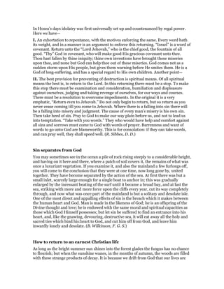 In Hosea’s days idolatry was first universally set up and countenanced by regal power.
Here we have—
I. An exhortation to repentance, with the motives enforcing the same. Every word hath
its weight, and in a manner is an argument to enforce this returning. “Israel” is a word of
covenant. Return unto the “Lord Jehovah,” who is the chief good, the fountain of all
good. “Thy” God in covenant, who will make good His gracious covenant unto thee.
Thou hast fallen by thine iniquity; thine own inventions have brought these miseries
upon thee, and none but God can help thee out of these miseries. God comes not as a
sudden storm upon His people, but gives them warning before He smites them. He is a
God of long-suffering, and has a special regard to His own children. Another point—
II. The best provision for preventing of destruction is spiritual means. Of all spiritual
means the best is, to return to the Lord. In this returning there must be a stop. To make
this stop there must be examination and consideration, humiliation and displeasure
against ourselves, judging and taking revenge of ourselves, for our ways and courses.
There must be a resolution to overcome impediments. In the original it is a very
emphatic, “Return even to Jehovah.” Do not only begin to return, but so return as you
never cease coming till you come to Jehovah. Where there is a falling into sin there will
be a falling into misery and judgment. The cause of every man’s misery is his own sin.
Then take heed of sin. Pray to God to make our way plain before us, and not to lead us
into temptation. “Take with you words.” They who would have help and comfort against
all sins and sorrows must come to God with words of prayer. Barrenness and want of
words to go unto God are blameworthy. This is for consolation: if they can take words,
and can pray well, they shall speed well. (R. Sibbes, D. D.)
Sin separates from God
You may sometimes see in the ocean a pile of rock rising steeply to a considerable height,
and having on it here and there, where a patch of soil covers it, the remains of what was
once a luxuriant vegetation. If you examine it, and also the mainland a few furlongs off,
you will come to the conclusion that they were at one time, now long gone by, united
together. They have become separated by the action of the sea. At first there was but a
small inlet, scarcely large enough for a single boat to anchor in; this was gradually
enlarged by the incessant beating of the surf until it became a broad bay, and at last the
sea, striking with more and more force upon the cliffs every year, cut its way completely
through, and now what was once part of the mainland is but a solitary and desolate isle.
One of the most direct and appalling effects of sin is the breach which it makes between
the human heart and God. Man is made in the likeness of God; he is an offspring of the
Divine thought and love; he is endowed with the same moral and spiritual capacities as
those which God Himself possesses; but let sin be suffered to find an entrance into his
heart, and, like the gnawing, devouring, destructive sea, it will eat away all the holy and
sacred ties which bind his:heart to God, and cut him off from God, and leave him
inwardly lonely and desolate. (B. Wilkinson, F. G. S.)
How to return to an earnest Christian life
As long as the bright summer sun shines into the forest glades the fungus has no chance
to flourish; but when the sunshine wanes, in the months of autumn, the woods are filled
with these strange products of decay. It is because we drift from God that our lives are
 