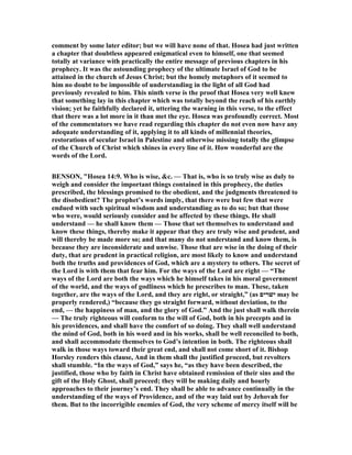 comment by some later editor; but we will have none of that. Hosea had just written
a chapter that doubtless appeared enigmatical even to himself, one that seemed
totally at variance with practically the entire message of previous chapters in his
prophecy. It was the astounding prophecy of the ultimate Israel of God to be
attained in the church of Jesus Christ; but the homely metaphors of it seemed to
him no doubt to be impossible of understanding in the light of all God had
previously revealed to him. This ninth verse is the proof that Hosea very well knew
that something lay in this chapter which was totally beyond the reach of his earthly
vision; yet he faithfully declared it, uttering the warning in this verse, to the effect
that there was a lot more in it than met the eye. Hosea was profoundly correct. Most
of the commentators we have read regarding this chapter do not even now have any
adequate understanding of it, applying it to all kinds of millennial theories,
restorations of secular Israel in Palestine and otherwise missing totally the glimpse
of the Church of Christ which shines in every line of it. How wonderful are the
words of the Lord.
BE SO , "Hosea 14:9. Who is wise, &c. — That is, who is so truly wise as duly to
weigh and consider the important things contained in this prophecy, the duties
prescribed, the blessings promised to the obedient, and the judgments threatened to
the disobedient? The prophet’s words imply, that there were but few that were
endued with such spiritual wisdom and understanding as to do so; but that those
who were, would seriously consider and be affected by these things. He shall
understand — he shall know them — Those that set themselves to understand and
know these things, thereby make it appear that they are truly wise and prudent, and
will thereby be made more so; and that many do not understand and know them, is
because they are inconsiderate and unwise. Those that are wise in the doing of their
duty, that are prudent in practical religion, are most likely to know and understand
both the truths and providences of God, which are a mystery to others. The secret of
the Lord is with them that fear him. For the ways of the Lord are right — “The
ways of the Lord are both the ways which he himself takes in his moral government
of the world, and the ways of godliness which he prescribes to man. These, taken
together, are the ways of the Lord, and they are right, or straight,” (as ‫ישׁרים‬ may be
properly rendered,) “because they go straight forward, without deviation, to the
end, — the happiness of man, and the glory of God.” And the just shall walk therein
— The truly righteous will conform to the will of God, both in his precepts and in
his providences, and shall have the comfort of so doing. They shall well understand
the mind of God, both in his word and in his works, shall be well reconciled to both,
and shall accommodate themselves to God’s intention in both. The righteous shall
walk in those ways toward their great end, and shall not come short of it. Bishop
Horsley renders this clause, And in them shall the justified proceed, but revolters
shall stumble. “In the ways of God,” says he, “as they have been described, the
justified, those who by faith in Christ have obtained remission of their sins and the
gift of the Holy Ghost, shall proceed; they will be making daily and hourly
approaches to their journey’s end. They shall be able to advance continually in the
understanding of the ways of Providence, and of the way laid out by Jehovah for
them. But to the incorrigible enemies of God, the very scheme of mercy itself will be
 