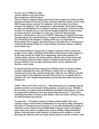 For the ways of YHWH are right,
And the righteous will walk in them,
But transgressors will fall in them.’
There is a hint of wisdom writing in these final words (compare the similar parallel
situation in Psalms 107:43), but it will be noted that whilst the wisdom writers in the
Old Testament always contrast ‘the righteous’ with ‘the wicked’, here Hosea
contrasts ‘the righteous’ with ‘transgressors’. Being familiar with wisdom writing
he calls on it and fashions it in accordance with his own purpose, at least in the first
two lines. We should, however, note that the thoughts behind the second two lines
are found elsewhere in Scripture, in what some would call ‘Deuteronomic’
literature, with the phrase ‘the ways of YHWH’ appearing in 2 Samuel 22:22 (and
not appearing in any wisdom literature). Compare also Psalms 138:5; Deuteronomy
32:4. Furthermore the thought of ‘walking in His ways’ is comparable to
Deuteronomy 10:12 (compare also Deuteronomy 5:33). Reference to ‘transgressors’
is found in the Davidic Psalms 51:13 and in Isaiah 1:28 (whose ministry would by
now be under way).
That being said Hosea’s purpose here is simply to make his readers consider his
prophecy more deeply, something which indicates that the heart of the prophecy is
by this stage already in writing. He is emphasising, with all the authority of a
wisdom teacher, that the wise and the prudent will take note of what he has said,
and with all the authority of the Scriptures available to him that they will do so
because YHWH’s ways are right, and because those who are righteous will
therefore walk in them.
In contrast he points out that transgressors will fall in them. So all must consider
seriously which path they take, and will know whether they are righteous or
transgressors by how they respond. Furthermore while the wise will know that His
ways are right, it is the righteous who will walk in them. It is a reminder that it is
possible to be ‘wise’ without being obedient, and that that then makes the person a
transgressor.
COKE, "Hosea 14:9. Who is wise, &c.— Many interpreters are of opinion, that the
prophet here hints at the obscurity of his prophesy: as much as to say, "Behold, I
have set before you what is dark and difficult, surrounded with obscurity: who will
have penetration sufficient to enter into and develope the mystery?" See Calmet,
and Bishop Reynolds's Sermons on this chapter; where the reader will find a variety
of useful and improving remarks.
Transgressors— It should be rendered revolters. ‫פשׁעים‬ poshiim. This word
expresses a degree and enormity of disobedience far beyond any thing contained in
the notion of "transgressors, prevaricators," or any other denomination of guilt, by
which the word is rendered in our English Bible. It denotes rebels, in the highest
sense of the word; and, in a religious sense, such as wilfully, with premeditation,
disobey God from hatred of his authority. It is bold avowed rebellion, or revolt,
disowning the authority of the sovereign, and having for its end the overthrow of his
 